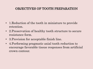 OBJECTIVES OF TOOTH PREPARATION
• 1.Reduction of the tooth in miniature to provide
retention.
• 2.Preservation of healthy tooth structure to secure
resistance form.
• 3.Provision for acceptable finish line.
• 4.Performing pragmatic axial tooth reduction to
encourage favorable tissue responses from artificial
crown contour.
 