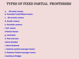 TYPES OF FIXED PARTIAL PROSTHESES
a. All metal crowns.
b. Porcelain Fused Metal crowns
c. All ceramic crowns.
d. Acrylic crowns.
e. Porcelain veneers.
i Full veneer
ii Partial Veneer
g. Laminates
h. Post and core
i.Resin Bonded
i. Resin Retained
J .Anterior partial coverage Crowns
k. Posterior Partial coverage crowns
l.Cantilever Bridges
 