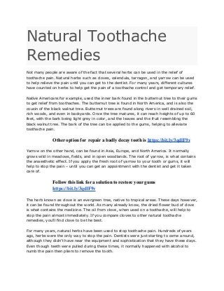 Natural Toothache
Remedies
Not many people are aware of the fact that several herbs can be used in the relief of
toothache pain. Natural herbs such as cloves, calendula, tarragon, and yarrow can be used
to help relieve the pain until you can get to the dentist. For many years, different cultures
have counted on herbs to help get the pain of a toothache control and get temporary relief.
Native Americans for example, used the inner bark found in the butternut tree to their gums
to get relief from toothaches. The butternut tree is found in North America, and is also the
cousin of the black walnut tree. Butternut trees are found along rivers in well drained soil,
rich woods, and even in backyards. Once the tree matures, it can reach heights of up to 60
feet, with the bark being light grey in color, and the leaves and the fruit resembling the
black walnut tree. The bark of the tree can be applied to the gums, helping to alleviate
toothache pain.
Other option for repair a badly decay tooth is https://bit.ly/3qdlF9v
Yarrow on the other hand, can be found in Asia, Europe, and North America. It normally
grows wild in meadows, fields, and in open woodlands. The root of yarrow, is what contains
the anaesthetic effect. If you apply the fresh root of yarrow to your tooth or gums, it will
help to stop the pain – until you can get an appointment with the dentist and get it taken
care of.
Follow this link for a solution to restore your gums
https://bit.ly/3qdlF9v
The herb known as clove is an evergreen tree, native to tropical areas. These days however,
it can be found throughout the world. As many already know, the dried flower bud of clove
is what contains the medicine. The oil from clove, when used on a toothache, will help to
stop the pain almost immediately. If you compare cloves to other natural toothache
remedies, you’ll find clove to be the best.
For many years, natural herbs have been used to stop toothache pain. Hundreds of years
ago, herbs were the only way to stop the pain. Dentists were just starting to come around,
although they didn’t have near the equipment and sophistication that they have these days.
Even though teeth were pulled during these times, it normally happened with alcohol to
numb the pain then pliers to remove the tooth.
 