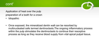 cont'
Application of heat over the pulp
preparation of a tooth for a crown
• Idiopathic
• Once exposed, the mineralized dentin wall can be resorbed by
multinucleated cells termed dentinoclasts.The ongoing inflammatory process
within the pulp stimulates the dentinoclasts to continue their resorptive
process as long as they receive blood supply from vital apical pulpal tissue.
 