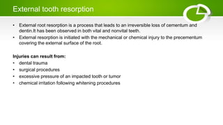 External tooth resorption
• External root resorption is a process that leads to an irreversible loss of cementum and
dentin.It has been observed in both vital and nonvital teeth.
• External resorption is initiated with the mechanical or chemical injury to the precementum
covering the external surface of the root.
Injuries can result from:
• dental trauma
• surgical procedures
• excessive pressure of an impacted tooth or tumor
• chemical irritation following whitening procedures
 
