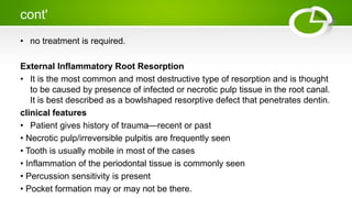 cont'
• no treatment is required.
External Inflammatory Root Resorption
• It is the most common and most destructive type of resorption and is thought
to be caused by presence of infected or necrotic pulp tissue in the root canal.
It is best described as a bowlshaped resorptive defect that penetrates dentin.
clinical features
• Patient gives history of trauma—recent or past
• Necrotic pulp/irreversible pulpitis are frequently seen
• Tooth is usually mobile in most of the cases
• Inflammation of the periodontal tissue is commonly seen
• Percussion sensitivity is present
• Pocket formation may or may not be there.
 