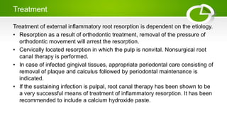 Treatment
Treatment of external inflammatory root resorption is dependent on the etiology.
• Resorption as a result of orthodontic treatment, removal of the pressure of
orthodontic movement will arrest the resorption.
• Cervically located resorption in which the pulp is nonvital. Nonsurgical root
canal therapy is performed.
• In case of infected gingival tissues, appropriate periodontal care consisting of
removal of plaque and calculus followed by periodontal maintenance is
indicated.
• If the sustaining infection is pulpal, root canal therapy has been shown to be
a very successful means of treatment of inflammatory resorption. It has been
recommended to include a calcium hydroxide paste.
 