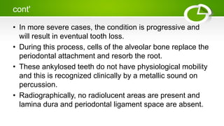 cont'
• In more severe cases, the condition is progressive and
will result in eventual tooth loss.
• During this process, cells of the alveolar bone replace the
periodontal attachment and resorb the root.
• These ankylosed teeth do not have physiological mobility
and this is recognized clinically by a metallic sound on
percussion.
• Radiographically, no radiolucent areas are present and
lamina dura and periodontal ligament space are absent.
 