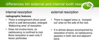 differences btn external and internal tooth resorption
internal resorption
radiographic features
• There is enlargement ofroot canal
which is well demarcated, enlarged
‘Ballooning area’ of resorption.
• Does not involve bone, so
radiolucency is confined to root.
Bone resorption is seen only if
lesion perforates
external resorption
• There is ragged area,i.e. ‘scooped
out’ area on the side of the root.
• It is almost always accompanied by
resorption of bone, so radiolucency
appears in both root and adjacent
bone
 