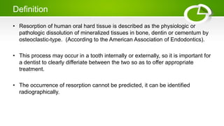 Definition
• Resorption of human oral hard tissue is described as the physiologic or
pathologic dissolution of mineralized tissues in bone, dentin or cementum by
osteoclastic-type. (According to the American Association of Endodontics).
• This process may occur in a tooth internally or externally, so it is important for
a dentist to clearly differiate between the two so as to offer appropriate
treatment.
• The occurrence of resorption cannot be predicted, it can be identified
radiographically.
 