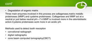 cont'
• Degradation of organic matrix
Three main enzymes involved in this process are collagenase,matrix metallo
proteinases (MMP) and cysteine proteinases. Collagenase and MMP act at a
neutral or just below neutral pH—7.4.MMP is involved more in the odontoblastic
action.Cysteine proteinases work more in an acidic pH.
Methods used to detect tooth resorption
• convetional radiograph
• digital radiographs
• cone beam computed tomography(CBCT)
 