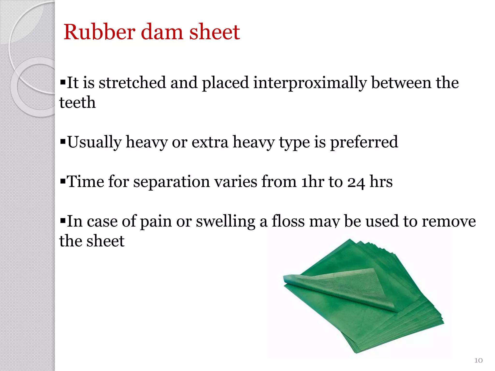Rubber dam sheet
It is stretched and placed interproximally between the
teeth
Usually heavy or extra heavy type is preferred
Time for separation varies from 1hr to 24 hrs
In case of pain or swelling a floss may be used to remove
the sheet
10
 