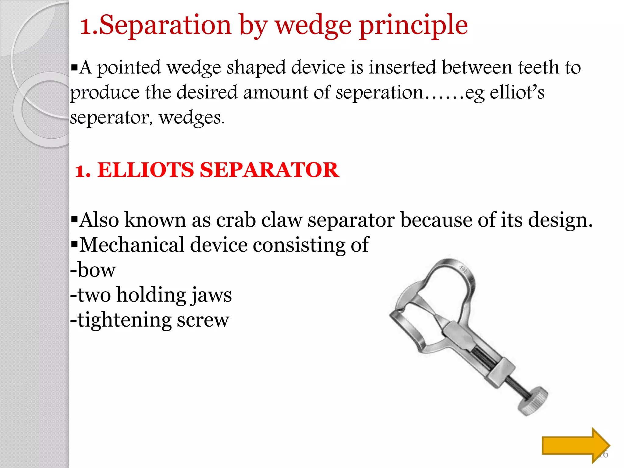 1.Separation by wedge principle
A pointed wedge shaped device is inserted between teeth to
produce the desired amount of seperation……eg elliot’s
seperator, wedges.
1. ELLIOTS SEPARATOR
Also known as crab claw separator because of its design.
Mechanical device consisting of
-bow
-two holding jaws
-tightening screw
16
 