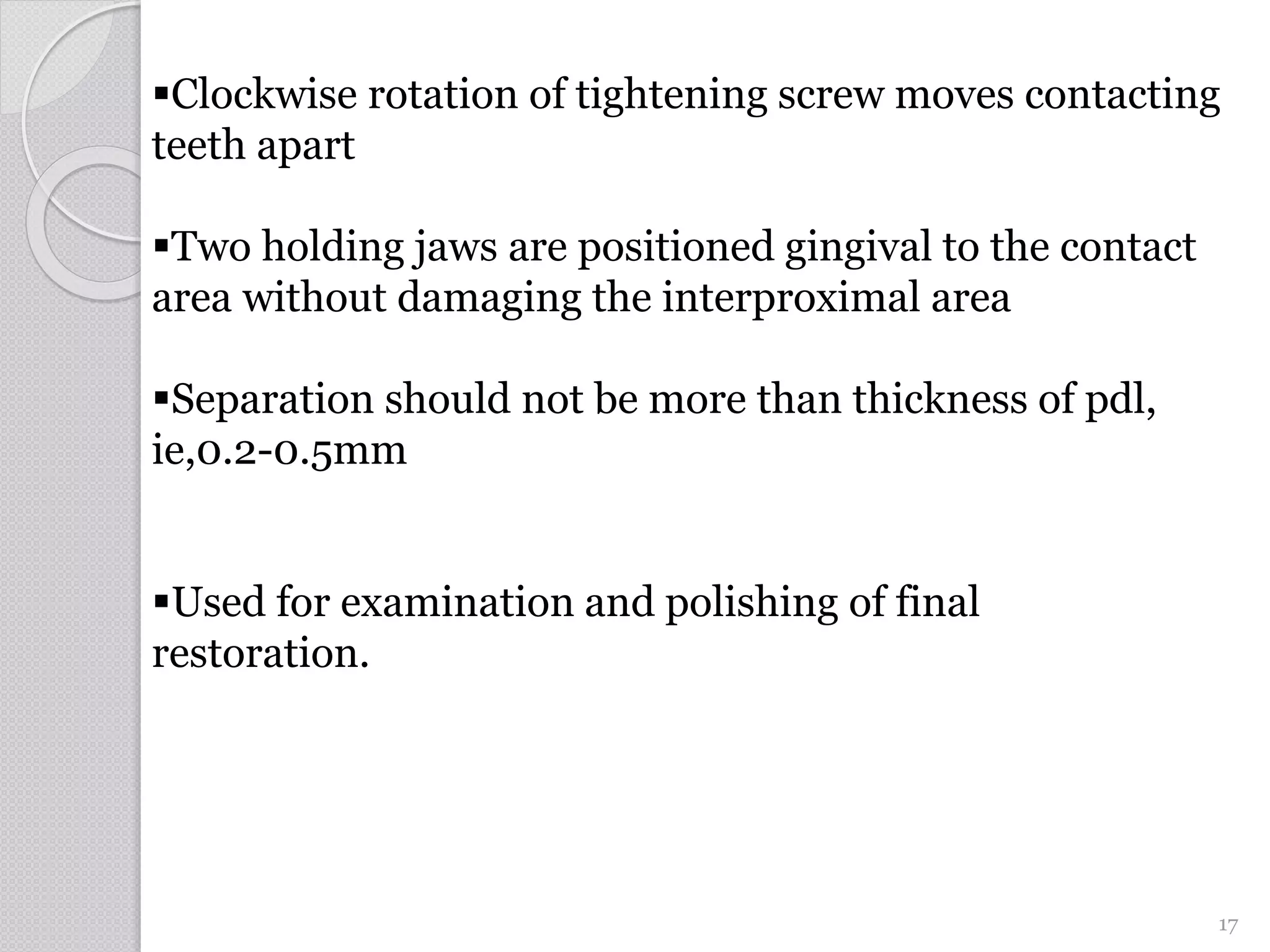 Separation should not be more than thickness of pdl,
ie,0.2-0.5mm
Used for examination and polishing of final
restoration.
Clockwise rotation of tightening screw moves contacting
teeth apart
Two holding jaws are positioned gingival to the contact
area without damaging the interproximal area
17
 