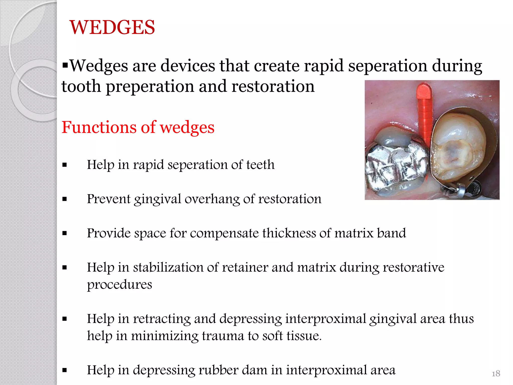WEDGES
Wedges are devices that create rapid seperation during
tooth preperation and restoration
Functions of wedges
 Help in rapid seperation of teeth
 Prevent gingival overhang of restoration
 Provide space for compensate thickness of matrix band
 Help in stabilization of retainer and matrix during restorative
procedures
 Help in retracting and depressing interproximal gingival area thus
help in minimizing trauma to soft tissue.
 Help in depressing rubber dam in interproximal area 18
 