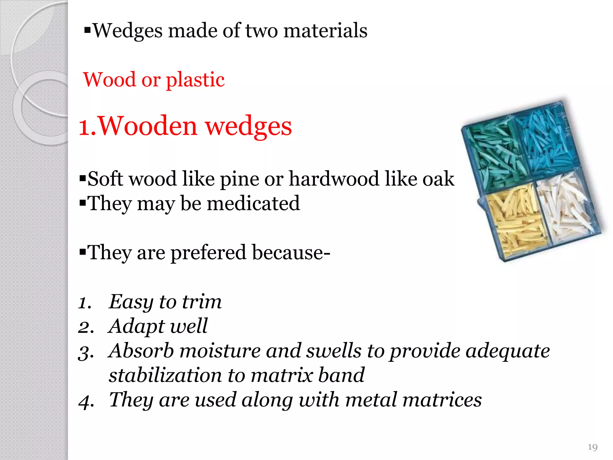 Wedges made of two materials
Wood or plastic
1.Wooden wedges
Soft wood like pine or hardwood like oak
They may be medicated
They are prefered because-
1. Easy to trim
2. Adapt well
3. Absorb moisture and swells to provide adequate
stabilization to matrix band
4. They are used along with metal matrices
19
 