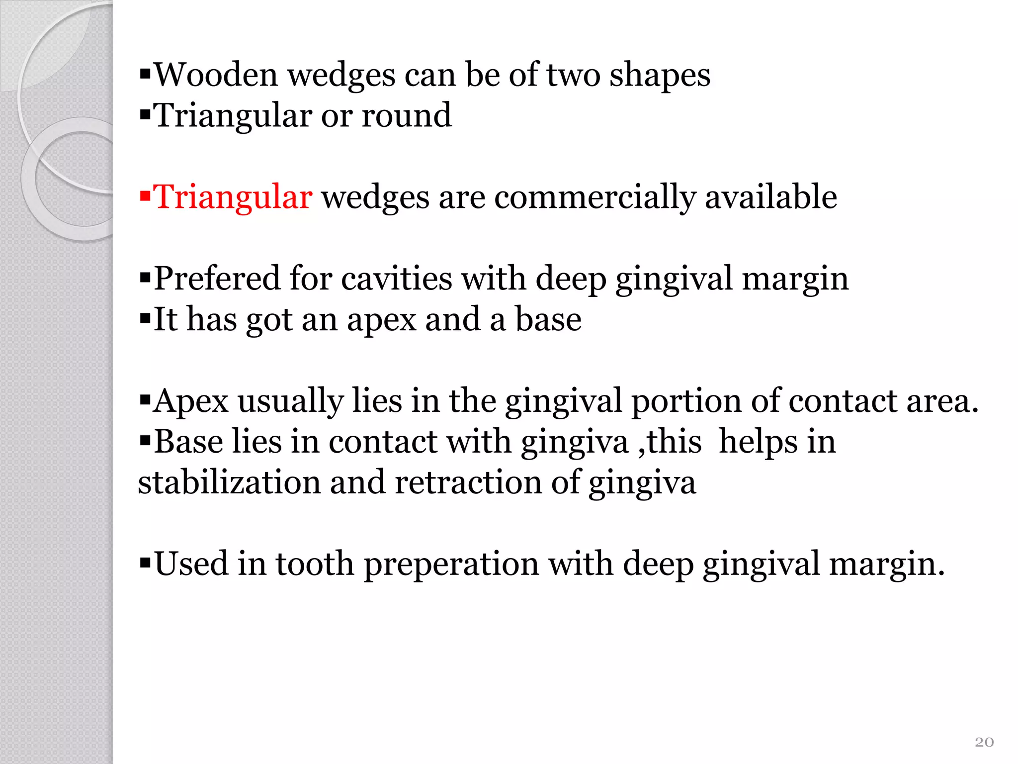 Wooden wedges can be of two shapes
Triangular or round
Triangular wedges are commercially available
Prefered for cavities with deep gingival margin
It has got an apex and a base
Apex usually lies in the gingival portion of contact area.
Base lies in contact with gingiva ,this helps in
stabilization and retraction of gingiva
Used in tooth preperation with deep gingival margin.
20
 