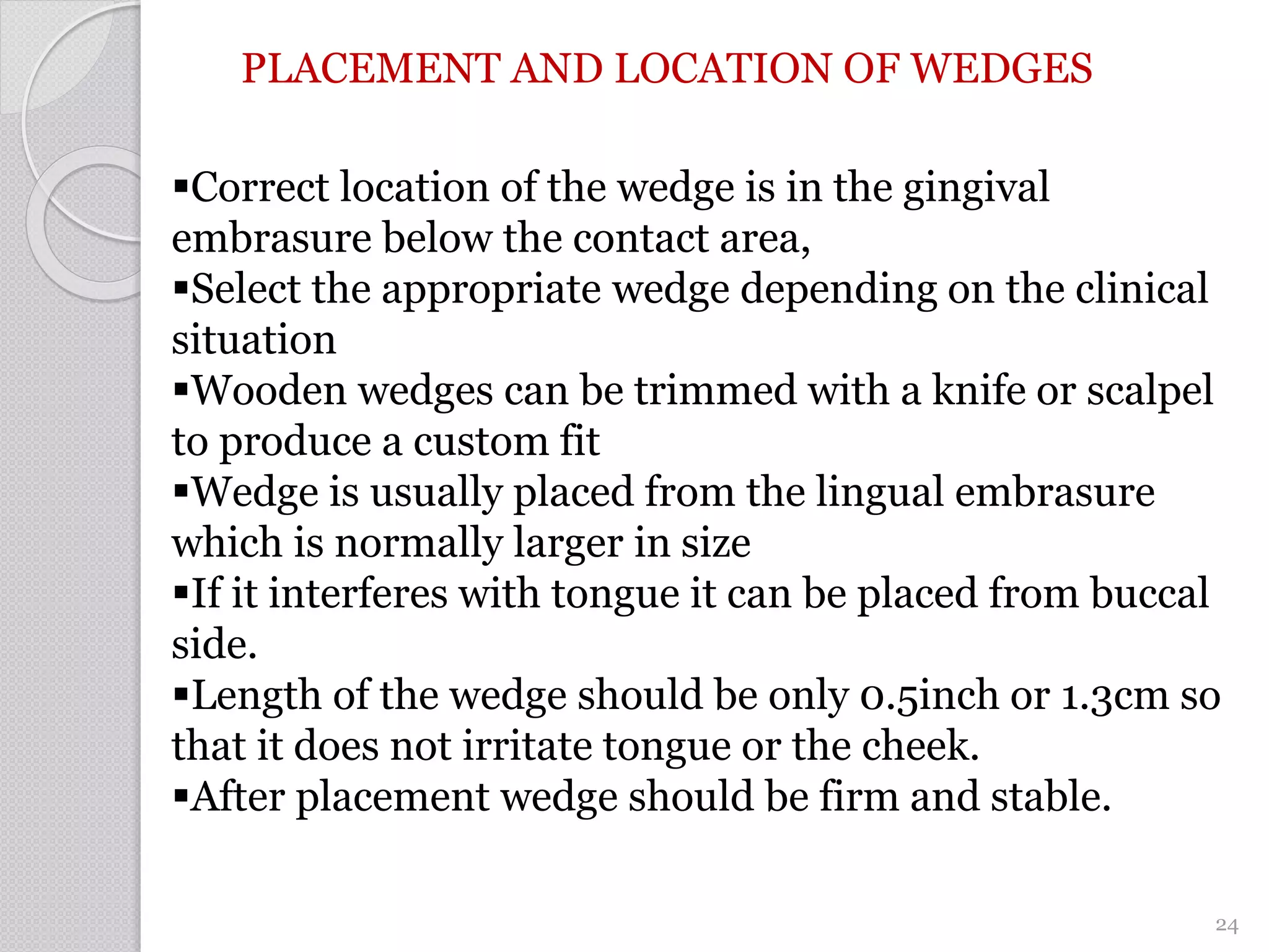 PLACEMENT AND LOCATION OF WEDGES
Correct location of the wedge is in the gingival
embrasure below the contact area,
Select the appropriate wedge depending on the clinical
situation
Wooden wedges can be trimmed with a knife or scalpel
to produce a custom fit
Wedge is usually placed from the lingual embrasure
which is normally larger in size
If it interferes with tongue it can be placed from buccal
side.
Length of the wedge should be only 0.5inch or 1.3cm so
that it does not irritate tongue or the cheek.
After placement wedge should be firm and stable.
24
 