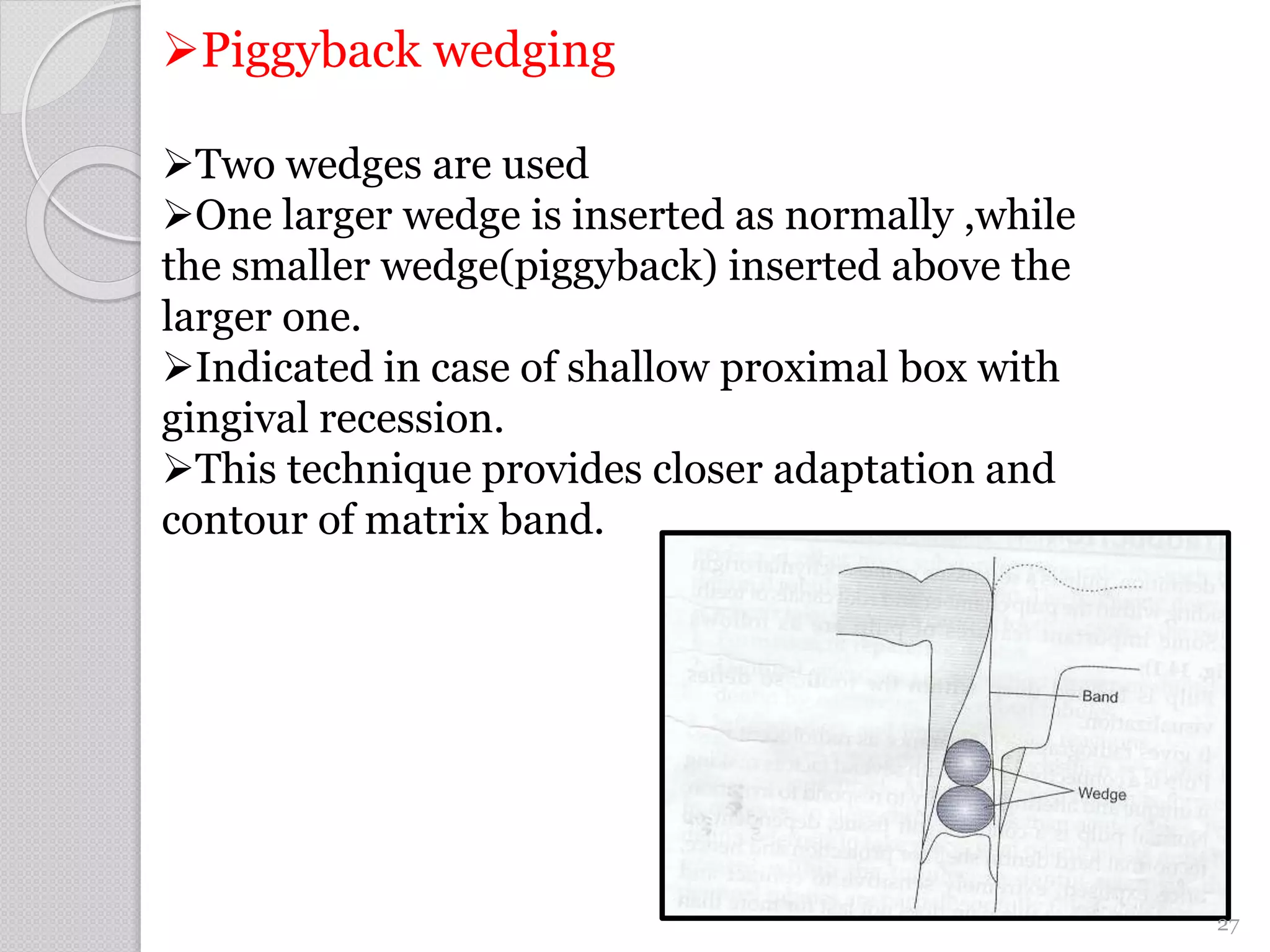 Piggyback wedging
Two wedges are used
One larger wedge is inserted as normally ,while
the smaller wedge(piggyback) inserted above the
larger one.
Indicated in case of shallow proximal box with
gingival recession.
This technique provides closer adaptation and
contour of matrix band.
27
 