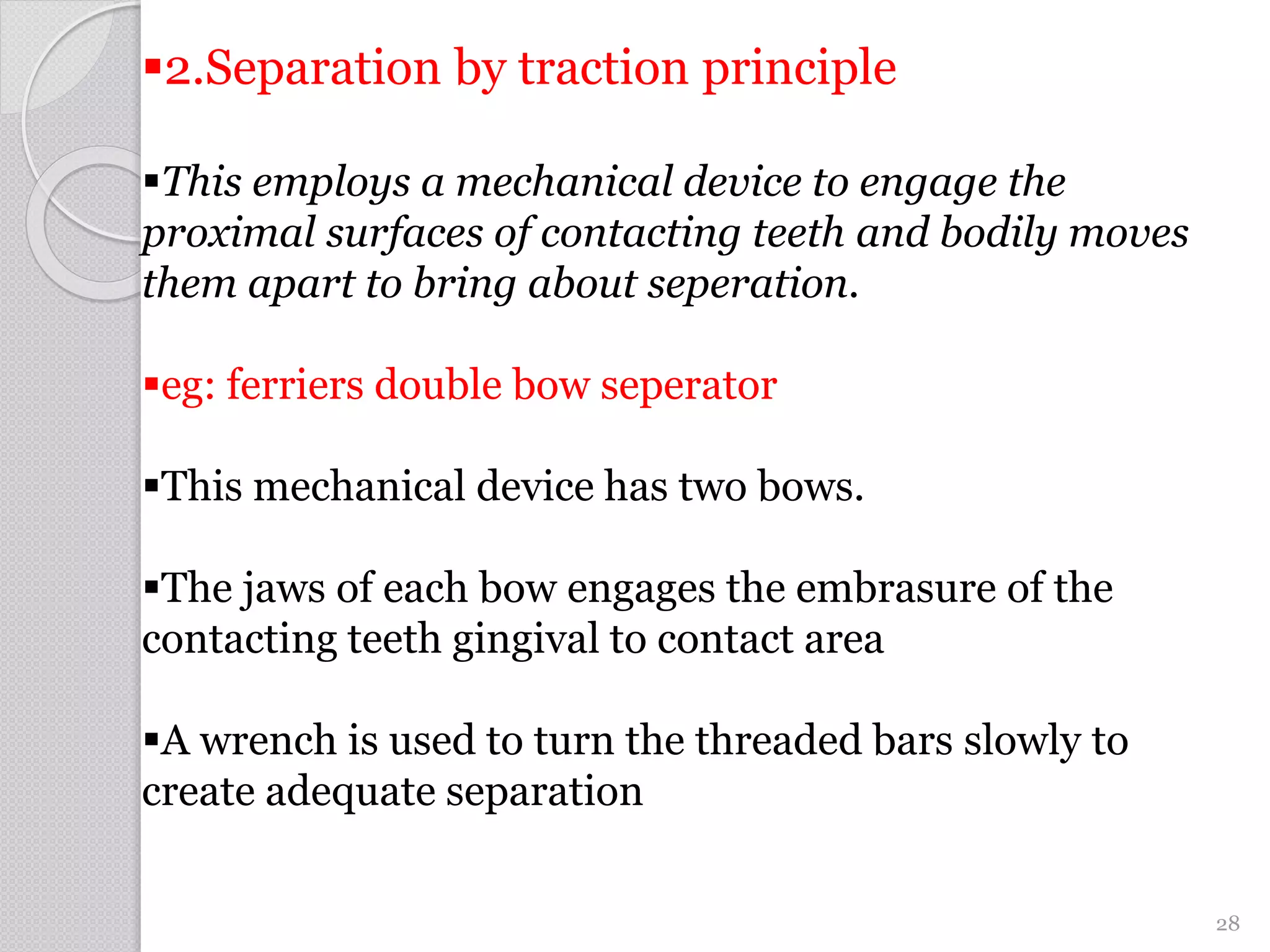 2.Separation by traction principle
This employs a mechanical device to engage the
proximal surfaces of contacting teeth and bodily moves
them apart to bring about seperation.
eg: ferriers double bow seperator
This mechanical device has two bows.
The jaws of each bow engages the embrasure of the
contacting teeth gingival to contact area
A wrench is used to turn the threaded bars slowly to
create adequate separation
28
 