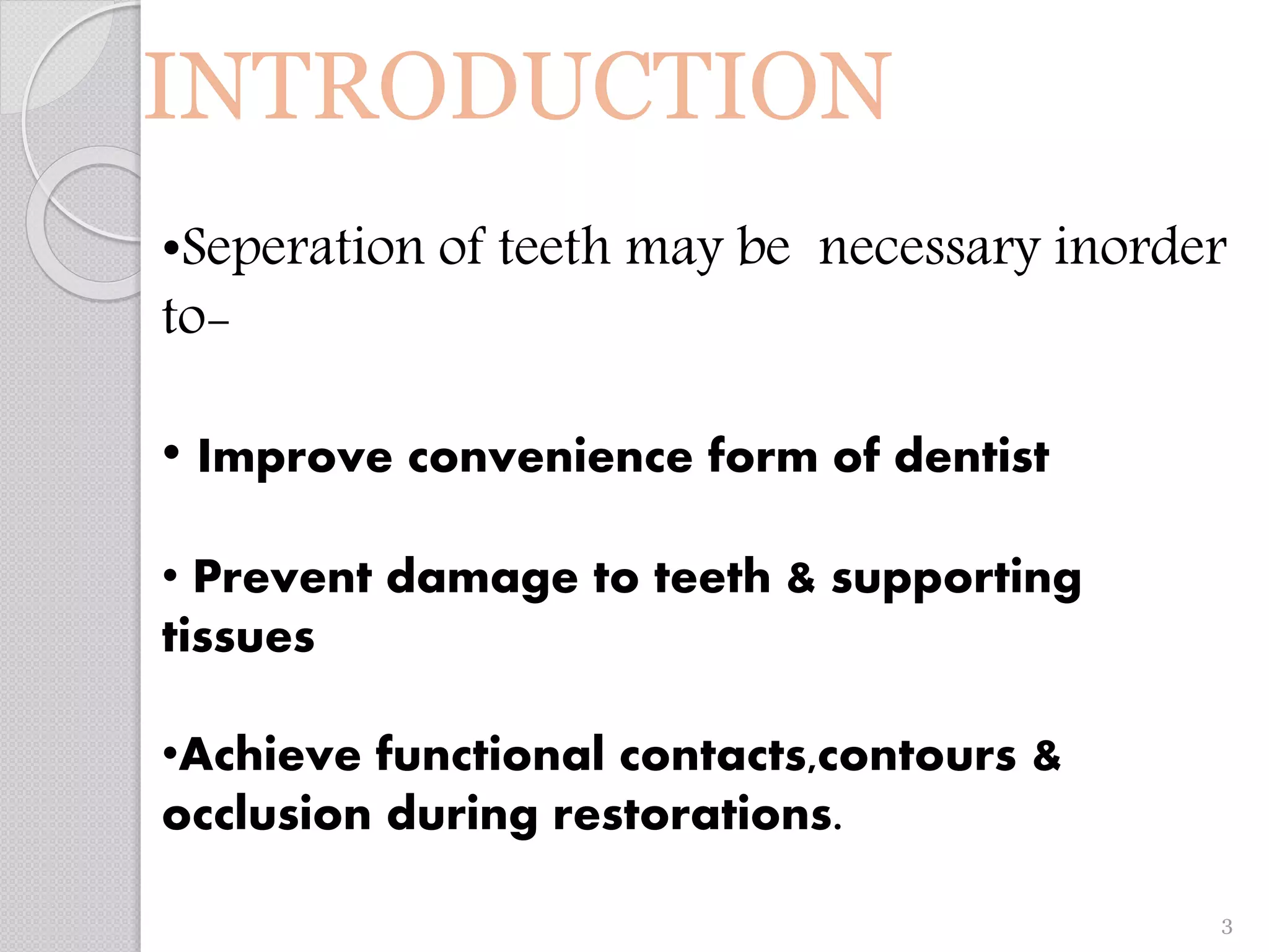 INTRODUCTION
•Seperation of teeth may be necessary inorder
to-
• Improve convenience form of dentist
• Prevent damage to teeth & supporting
tissues
•Achieve functional contacts,contours &
occlusion during restorations.
3
 