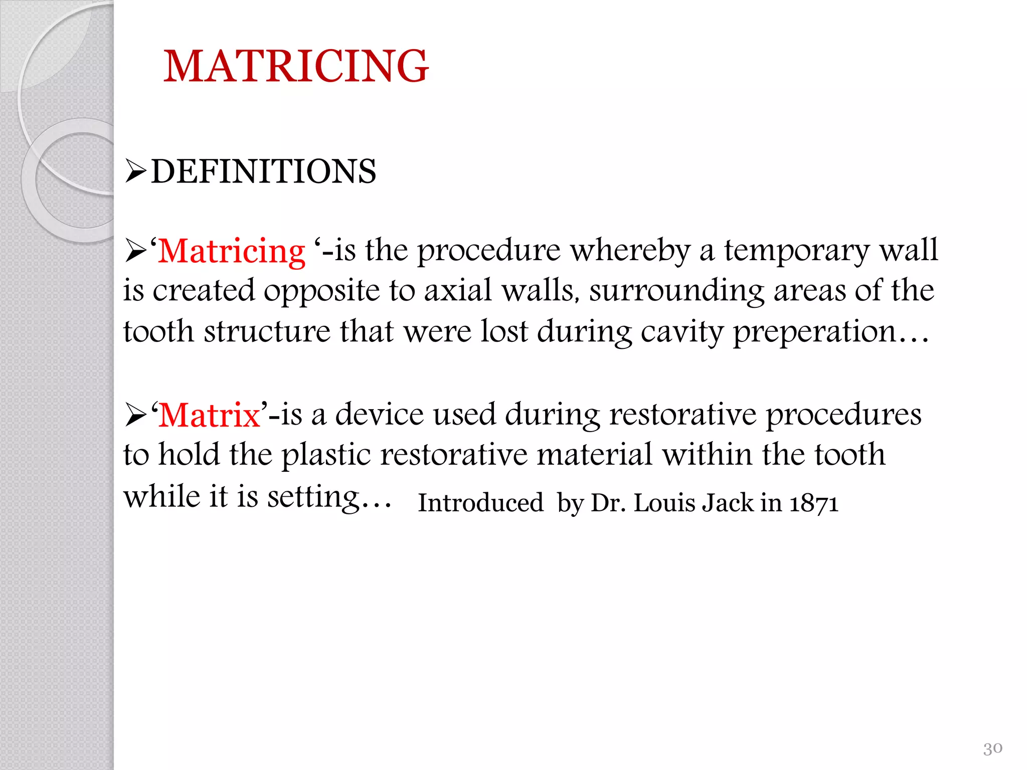 MATRICING
DEFINITIONS
‘Matricing ‘-is the procedure whereby a temporary wall
is created opposite to axial walls, surrounding areas of the
tooth structure that were lost during cavity preperation…
‘Matrix’-is a device used during restorative procedures
to hold the plastic restorative material within the tooth
while it is setting… Introduced by Dr. Louis Jack in 1871
30
 