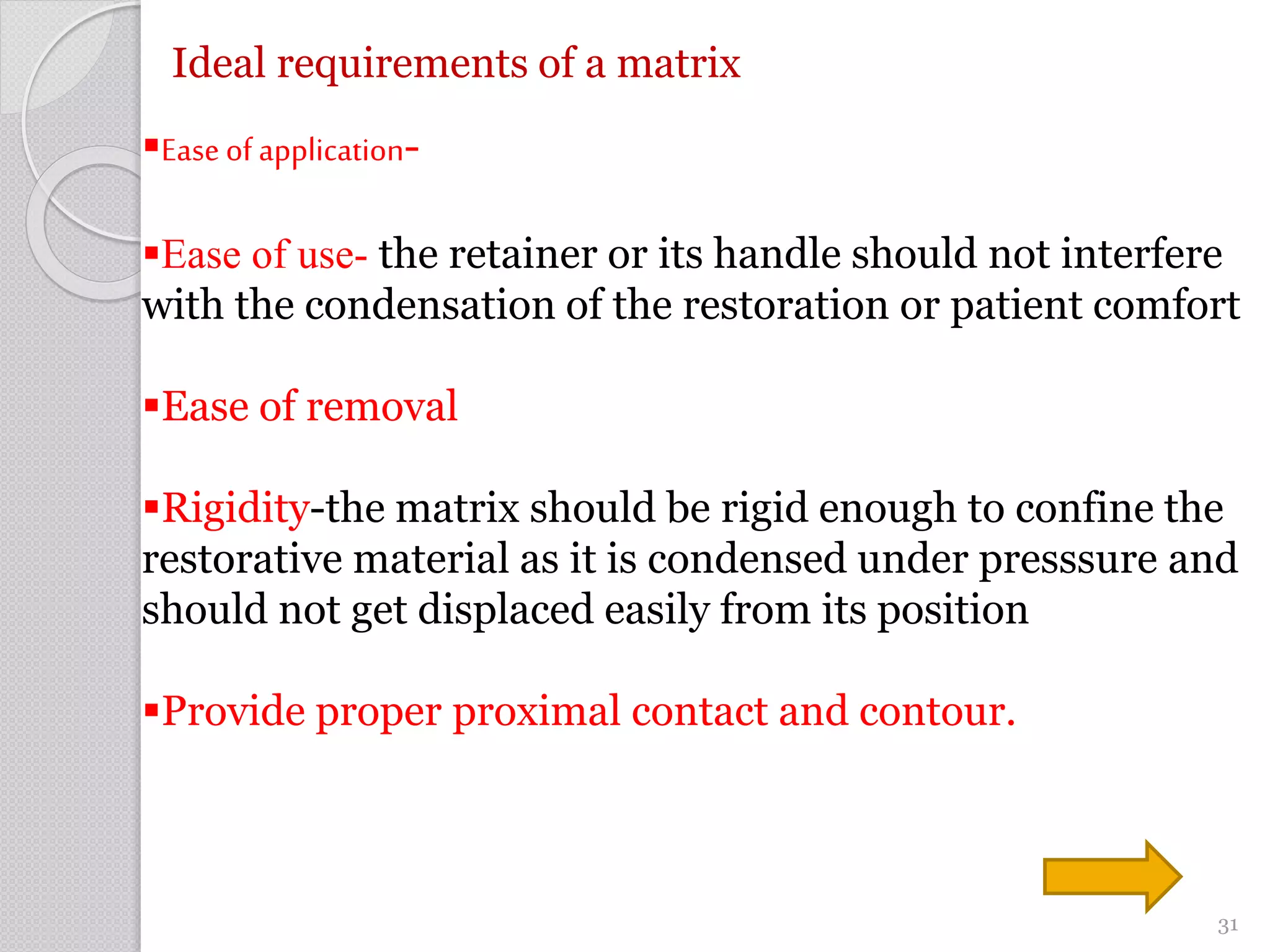 Ideal requirements of a matrix
Ease of application-
Ease of use- the retainer or its handle should not interfere
with the condensation of the restoration or patient comfort
Ease of removal
Rigidity-the matrix should be rigid enough to confine the
restorative material as it is condensed under presssure and
should not get displaced easily from its position
Provide proper proximal contact and contour.
31
 