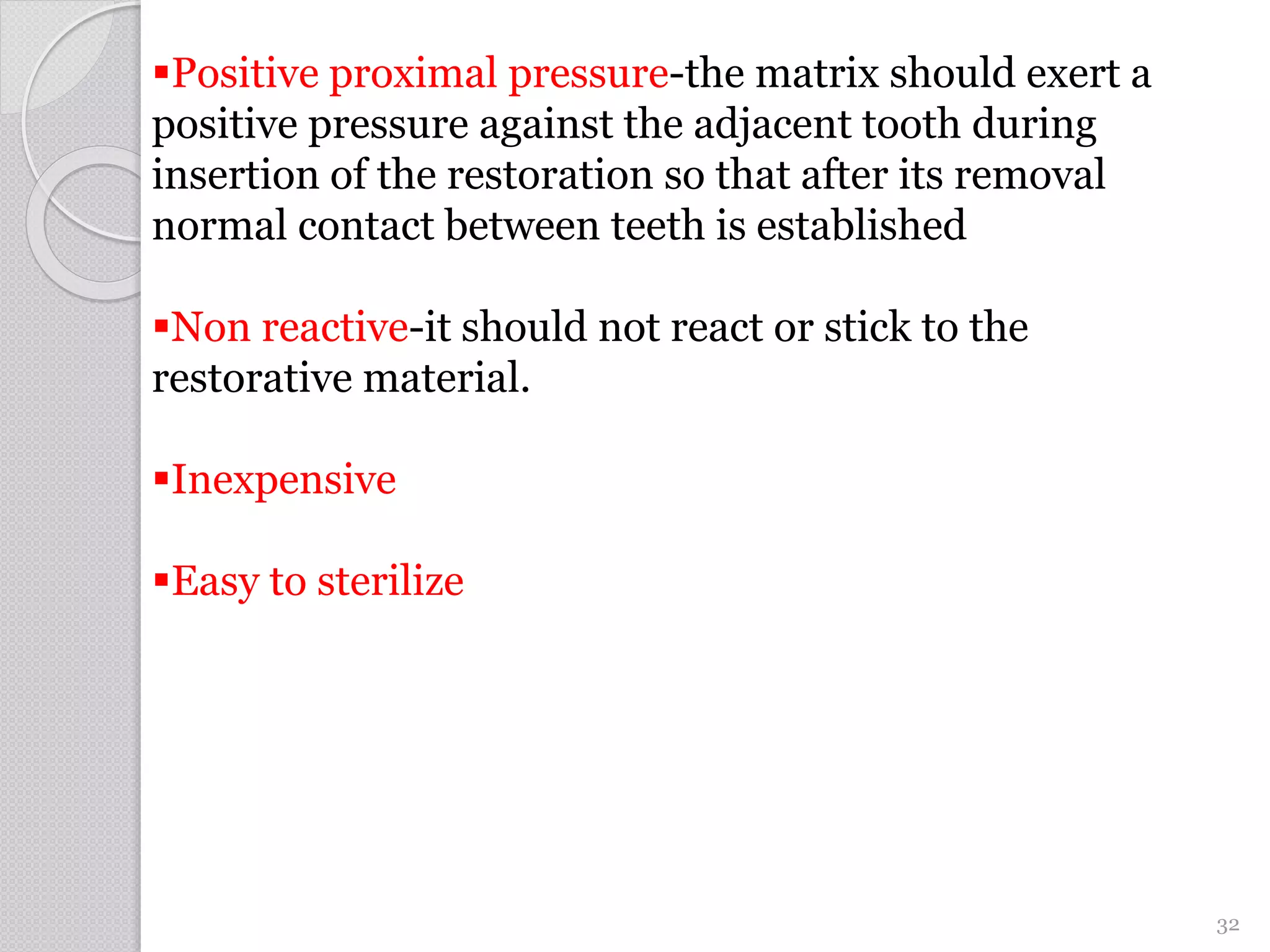 Positive proximal pressure-the matrix should exert a
positive pressure against the adjacent tooth during
insertion of the restoration so that after its removal
normal contact between teeth is established
Non reactive-it should not react or stick to the
restorative material.
Inexpensive
Easy to sterilize
32
 