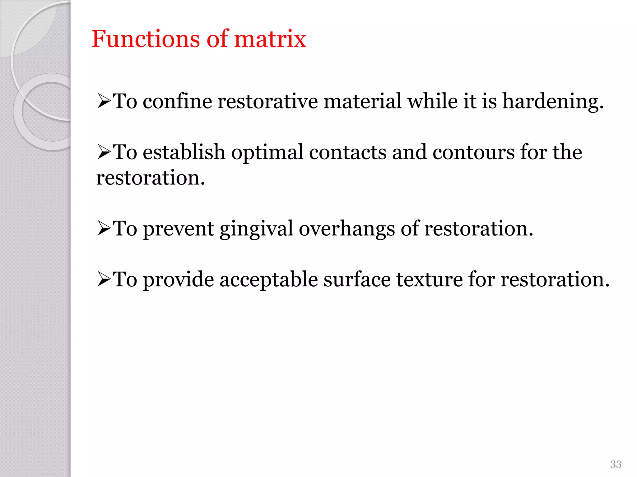 Functions of matrix
To confine restorative material while it is hardening.
To establish optimal contacts and contours for the
restoration.
To prevent gingival overhangs of restoration.
To provide acceptable surface texture for restoration.
33
 