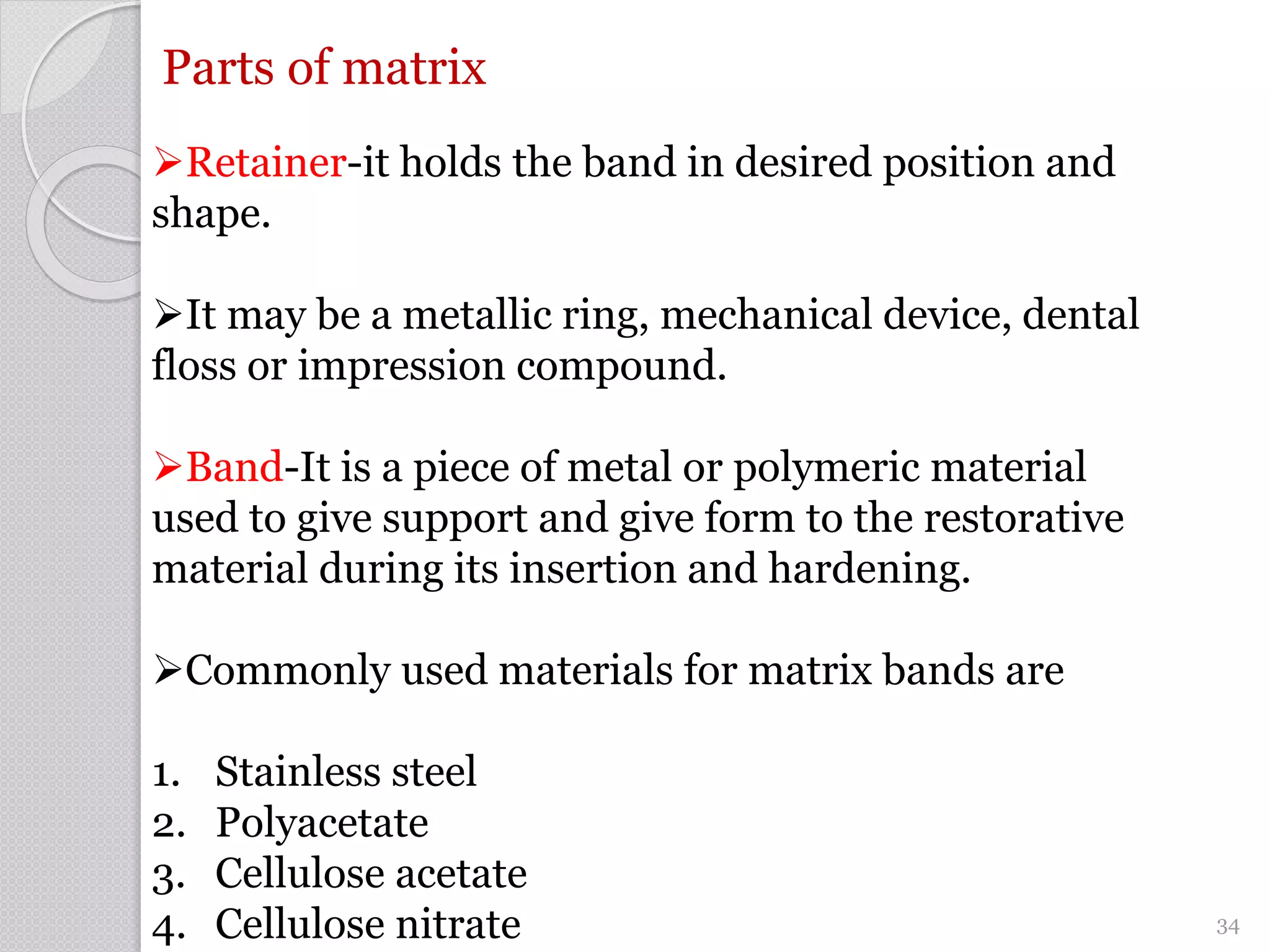 Parts of matrix
Retainer-it holds the band in desired position and
shape.
It may be a metallic ring, mechanical device, dental
floss or impression compound.
Band-It is a piece of metal or polymeric material
used to give support and give form to the restorative
material during its insertion and hardening.
Commonly used materials for matrix bands are
1. Stainless steel
2. Polyacetate
3. Cellulose acetate
4. Cellulose nitrate 34
 