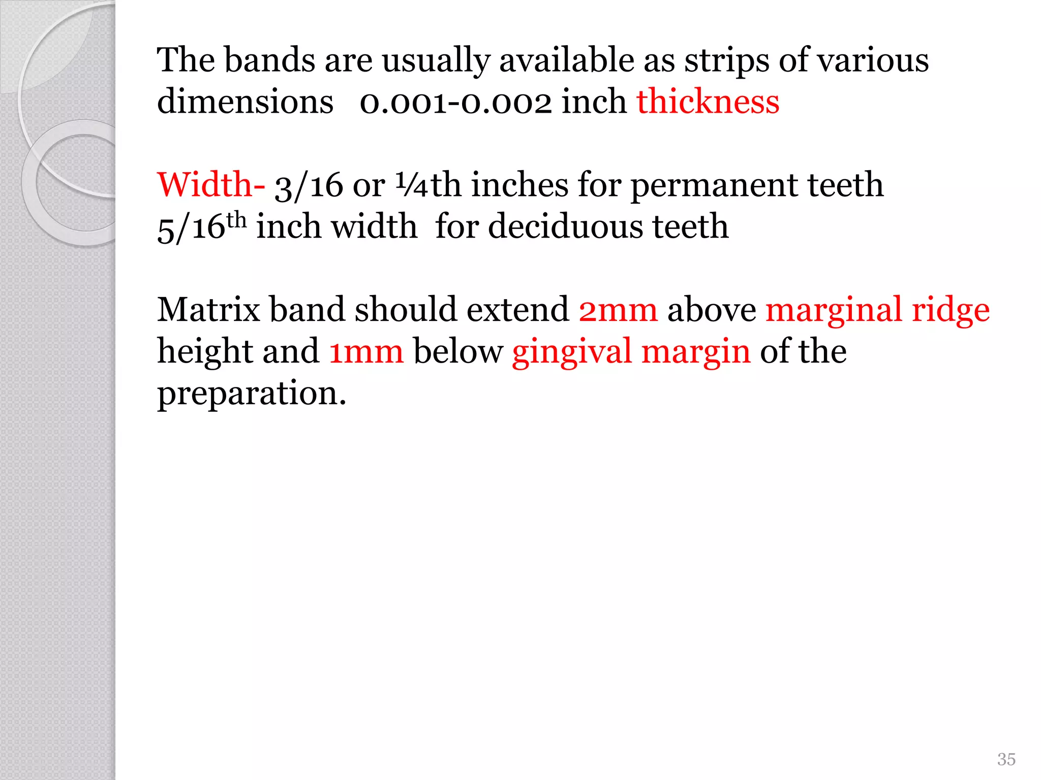 The bands are usually available as strips of various
dimensions 0.001-0.002 inch thickness
Width- 3/16 or ¼th inches for permanent teeth
5/16th inch width for deciduous teeth
Matrix band should extend 2mm above marginal ridge
height and 1mm below gingival margin of the
preparation.
35
 
