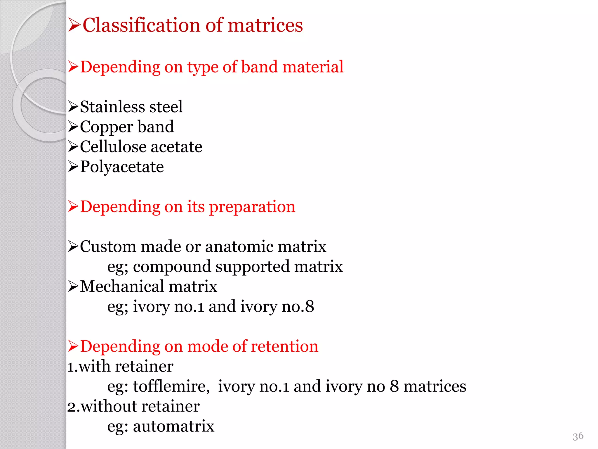 Classification of matrices
Depending on type of band material
Stainless steel
Copper band
Cellulose acetate
Polyacetate
Depending on its preparation
Custom made or anatomic matrix
eg; compound supported matrix
Mechanical matrix
eg; ivory no.1 and ivory no.8
Depending on mode of retention
1.with retainer
eg: tofflemire, ivory no.1 and ivory no 8 matrices
2.without retainer
eg: automatrix 36
 