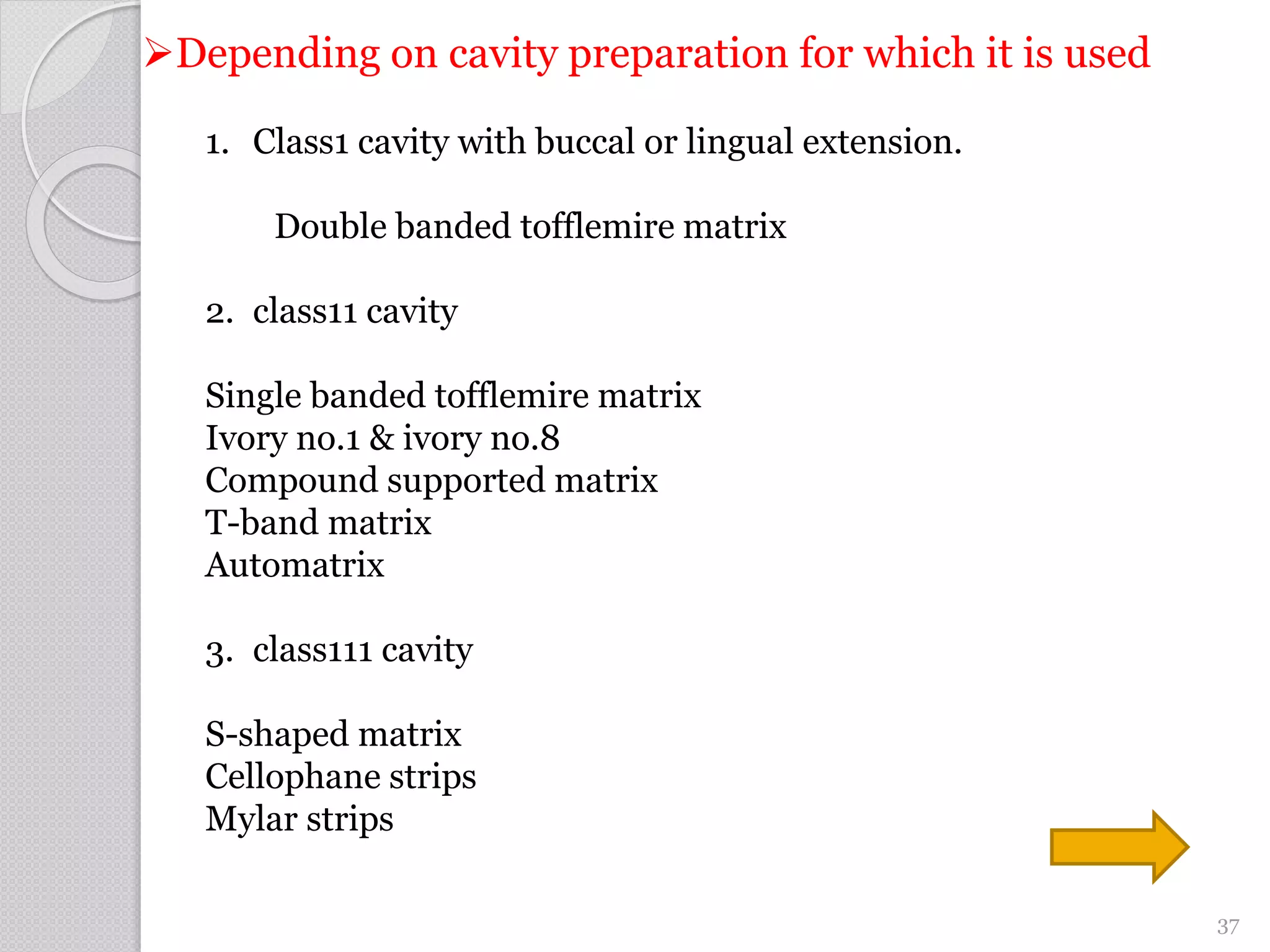 Depending on cavity preparation for which it is used
1. Class1 cavity with buccal or lingual extension.
Double banded tofflemire matrix
2. class11 cavity
Single banded tofflemire matrix
Ivory no.1 & ivory no.8
Compound supported matrix
T-band matrix
Automatrix
3. class111 cavity
S-shaped matrix
Cellophane strips
Mylar strips
37
 