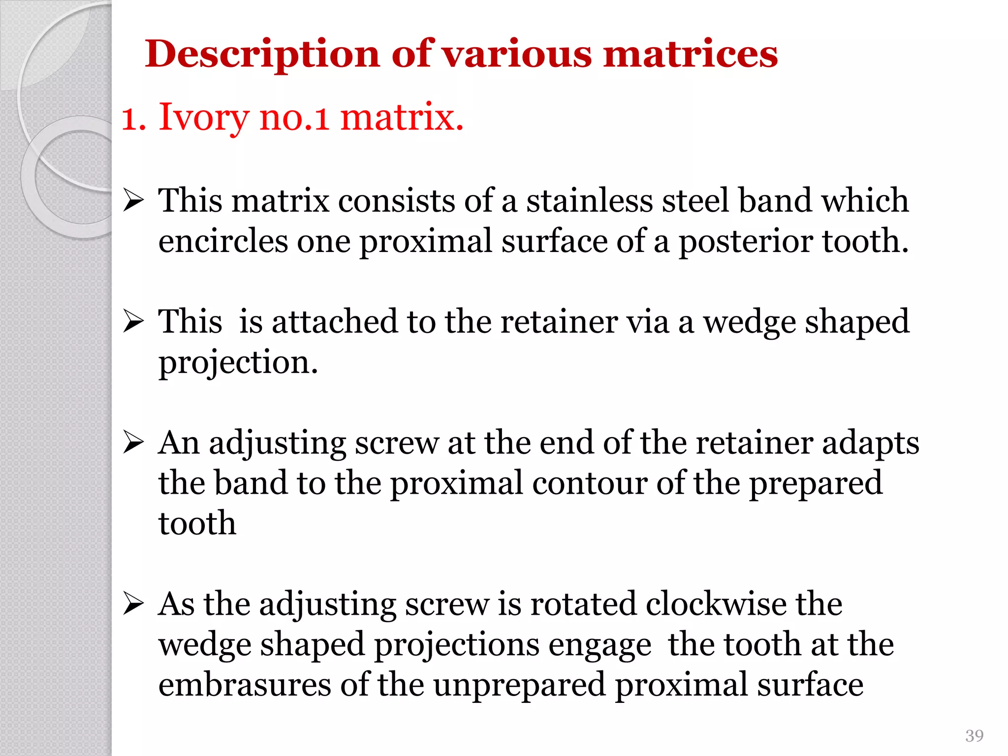 Description of various matrices
1. Ivory no.1 matrix.
 This matrix consists of a stainless steel band which
encircles one proximal surface of a posterior tooth.
 This is attached to the retainer via a wedge shaped
projection.
 An adjusting screw at the end of the retainer adapts
the band to the proximal contour of the prepared
tooth
 As the adjusting screw is rotated clockwise the
wedge shaped projections engage the tooth at the
embrasures of the unprepared proximal surface
39
 