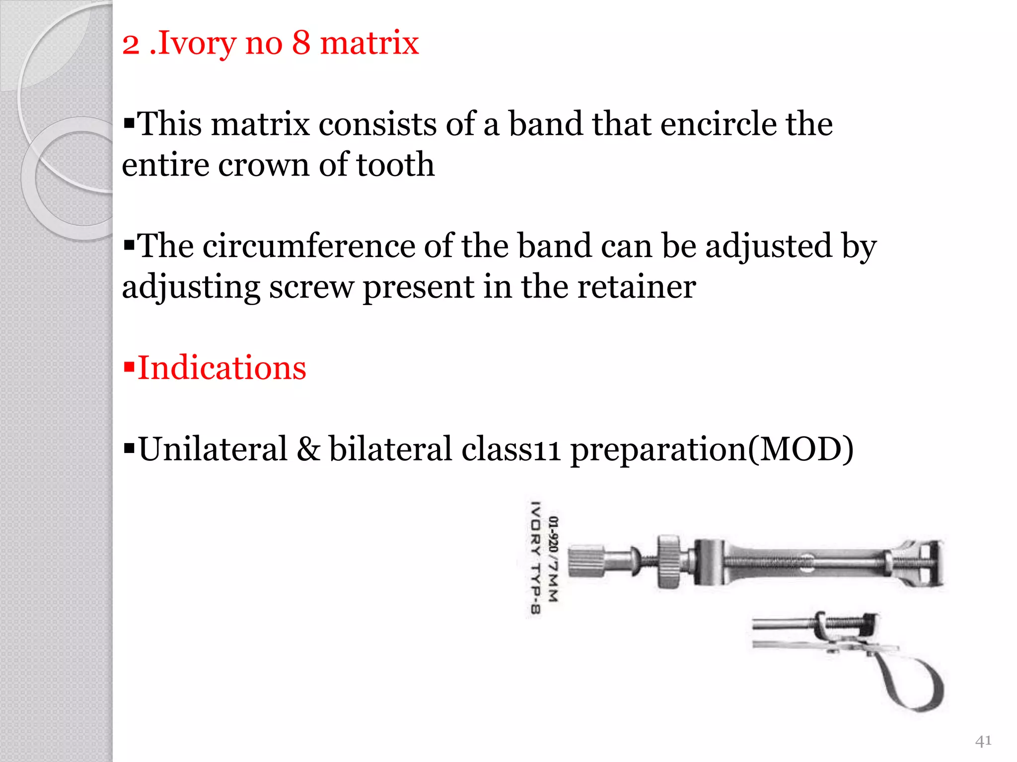 2 .Ivory no 8 matrix
This matrix consists of a band that encircle the
entire crown of tooth
The circumference of the band can be adjusted by
adjusting screw present in the retainer
Indications
Unilateral & bilateral class11 preparation(MOD)
41
 