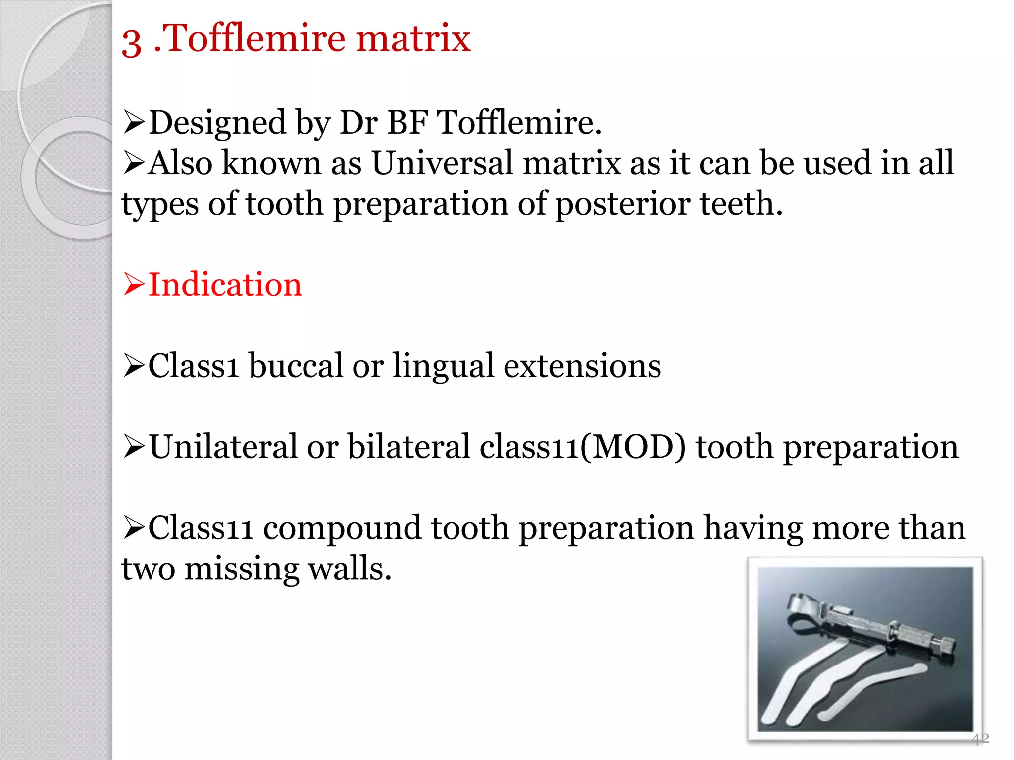 3 .Tofflemire matrix
Designed by Dr BF Tofflemire.
Also known as Universal matrix as it can be used in all
types of tooth preparation of posterior teeth.
Indication
Class1 buccal or lingual extensions
Unilateral or bilateral class11(MOD) tooth preparation
Class11 compound tooth preparation having more than
two missing walls.
42
 