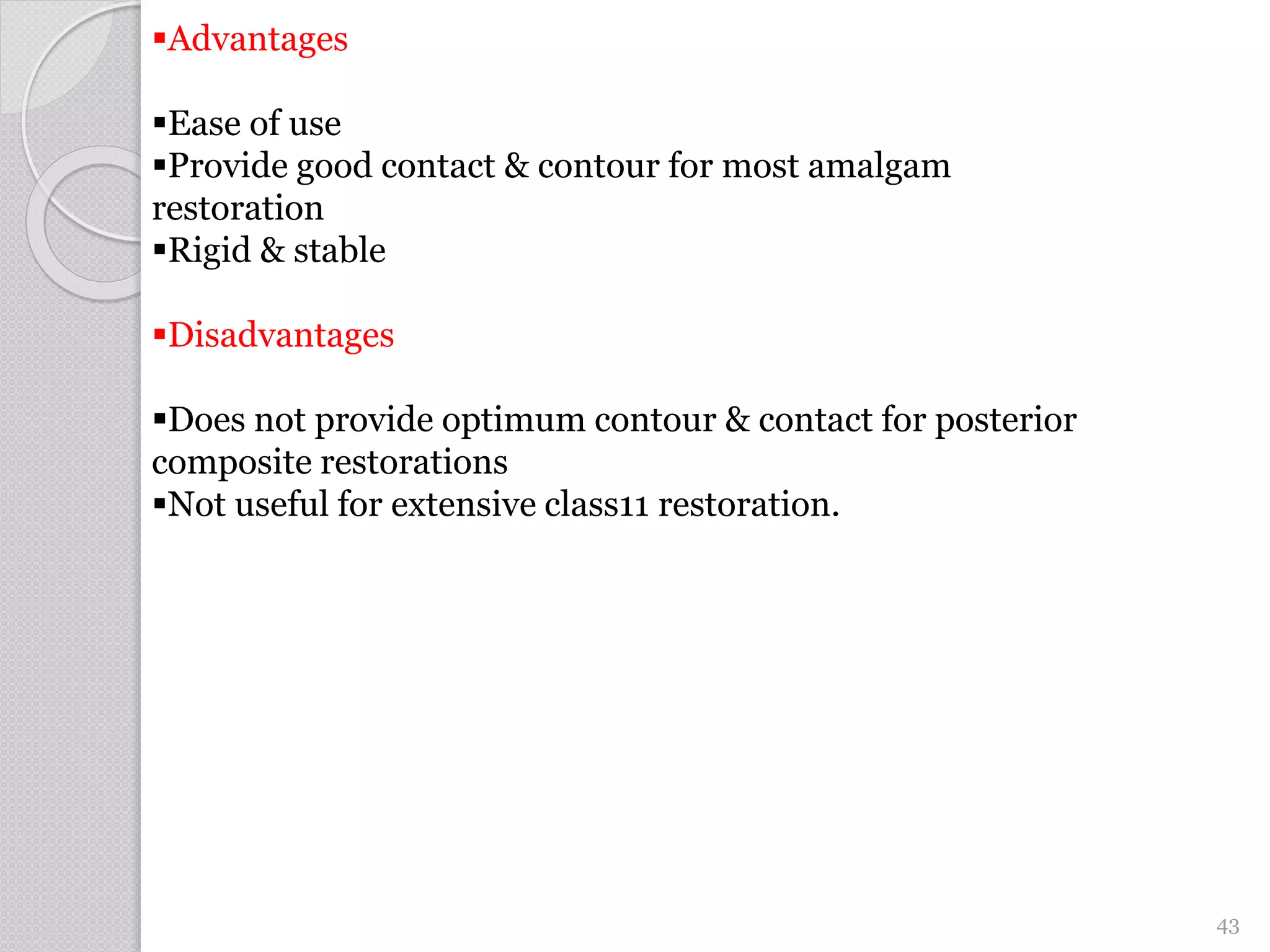 Advantages
Ease of use
Provide good contact & contour for most amalgam
restoration
Rigid & stable
Disadvantages
Does not provide optimum contour & contact for posterior
composite restorations
Not useful for extensive class11 restoration.
43
 