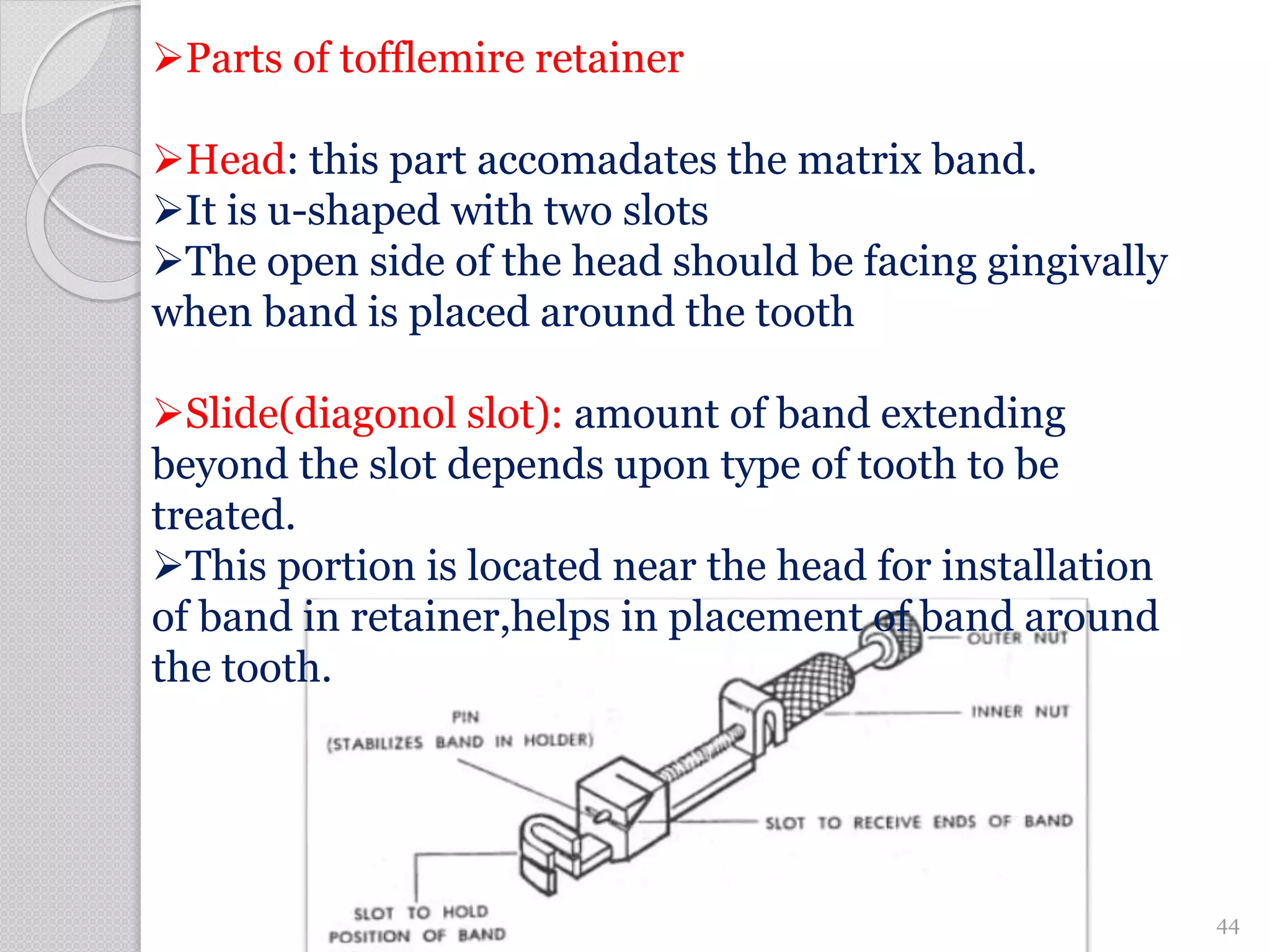 Parts of tofflemire retainer
Head: this part accomadates the matrix band.
It is u-shaped with two slots
The open side of the head should be facing gingivally
when band is placed around the tooth
Slide(diagonol slot): amount of band extending
beyond the slot depends upon type of tooth to be
treated.
This portion is located near the head for installation
of band in retainer,helps in placement of band around
the tooth.
44
 