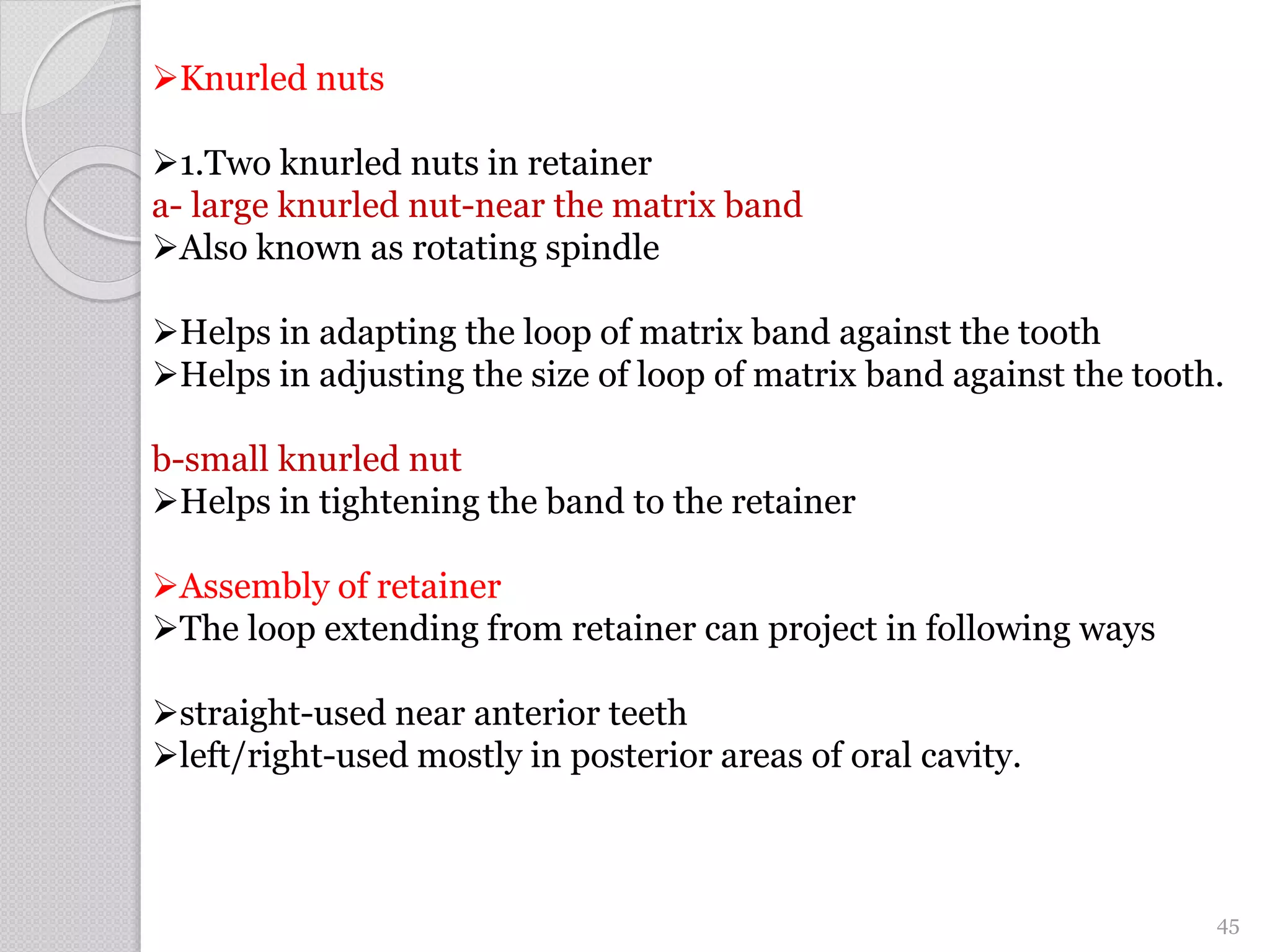 Knurled nuts
1.Two knurled nuts in retainer
a- large knurled nut-near the matrix band
Also known as rotating spindle
Helps in adapting the loop of matrix band against the tooth
Helps in adjusting the size of loop of matrix band against the tooth.
b-small knurled nut
Helps in tightening the band to the retainer
Assembly of retainer
The loop extending from retainer can project in following ways
straight-used near anterior teeth
left/right-used mostly in posterior areas of oral cavity.
45
 