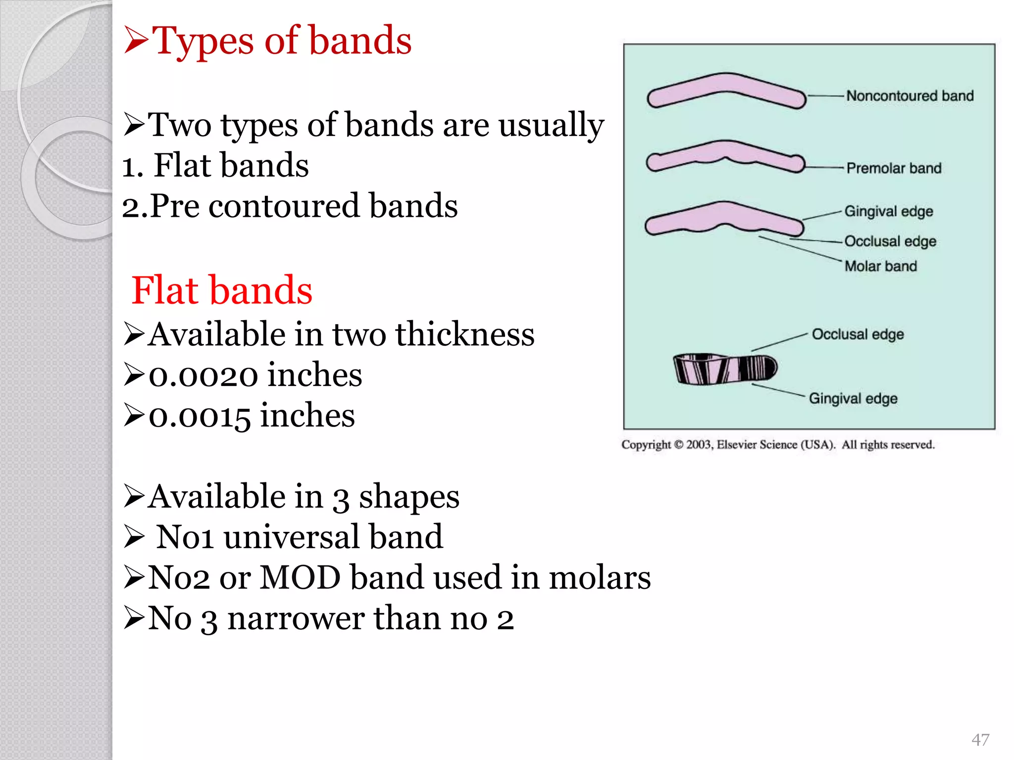 Types of bands
Two types of bands are usually used
1. Flat bands
2.Pre contoured bands
Flat bands
Available in two thickness
0.0020 inches
0.0015 inches
Available in 3 shapes
 No1 universal band
No2 or MOD band used in molars
No 3 narrower than no 2
47
 