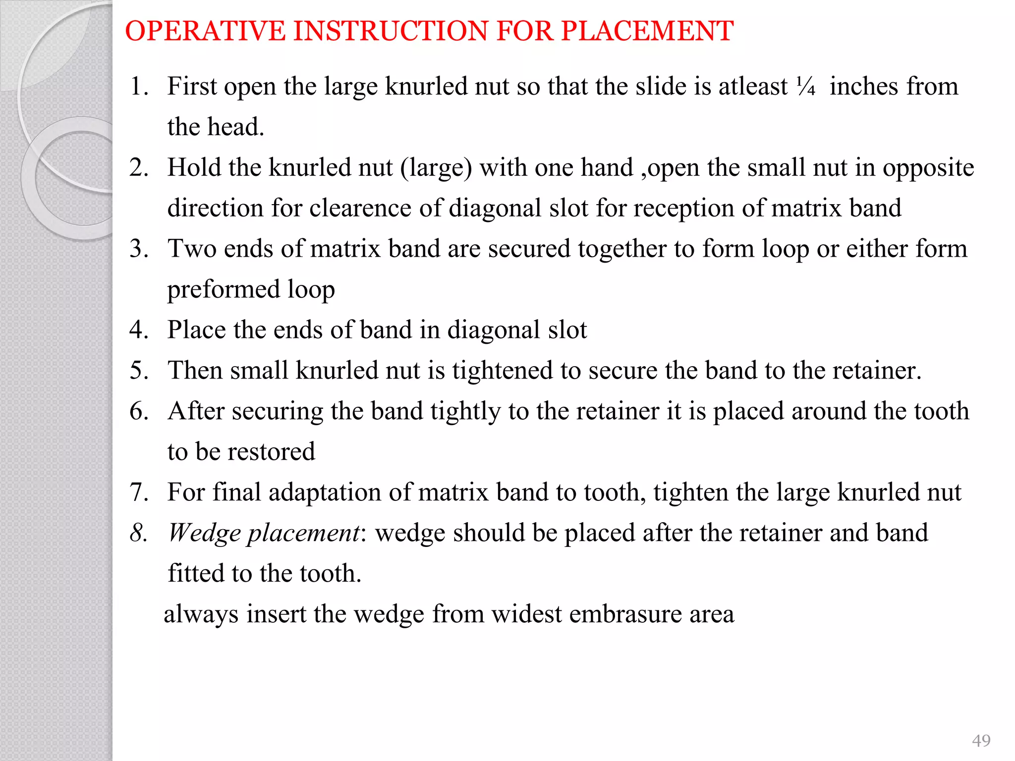 OPERATIVE INSTRUCTION FOR PLACEMENT
1. First open the large knurled nut so that the slide is atleast ¼ inches from
the head.
2. Hold the knurled nut (large) with one hand ,open the small nut in opposite
direction for clearence of diagonal slot for reception of matrix band
3. Two ends of matrix band are secured together to form loop or either form
preformed loop
4. Place the ends of band in diagonal slot
5. Then small knurled nut is tightened to secure the band to the retainer.
6. After securing the band tightly to the retainer it is placed around the tooth
to be restored
7. For final adaptation of matrix band to tooth, tighten the large knurled nut
8. Wedge placement: wedge should be placed after the retainer and band
fitted to the tooth.
always insert the wedge from widest embrasure area
49
 