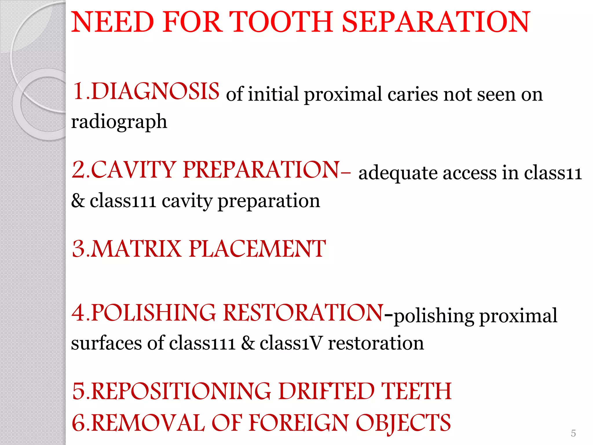 NEED FOR TOOTH SEPARATION
1.DIAGNOSIS of initial proximal caries not seen on
radiograph
2.CAVITY PREPARATION- adequate access in class11
& class111 cavity preparation
3.MATRIX PLACEMENT
4.POLISHING RESTORATION-polishing proximal
surfaces of class111 & class1V restoration
5.REPOSITIONING DRIFTED TEETH
6.REMOVAL OF FOREIGN OBJECTS 5
 