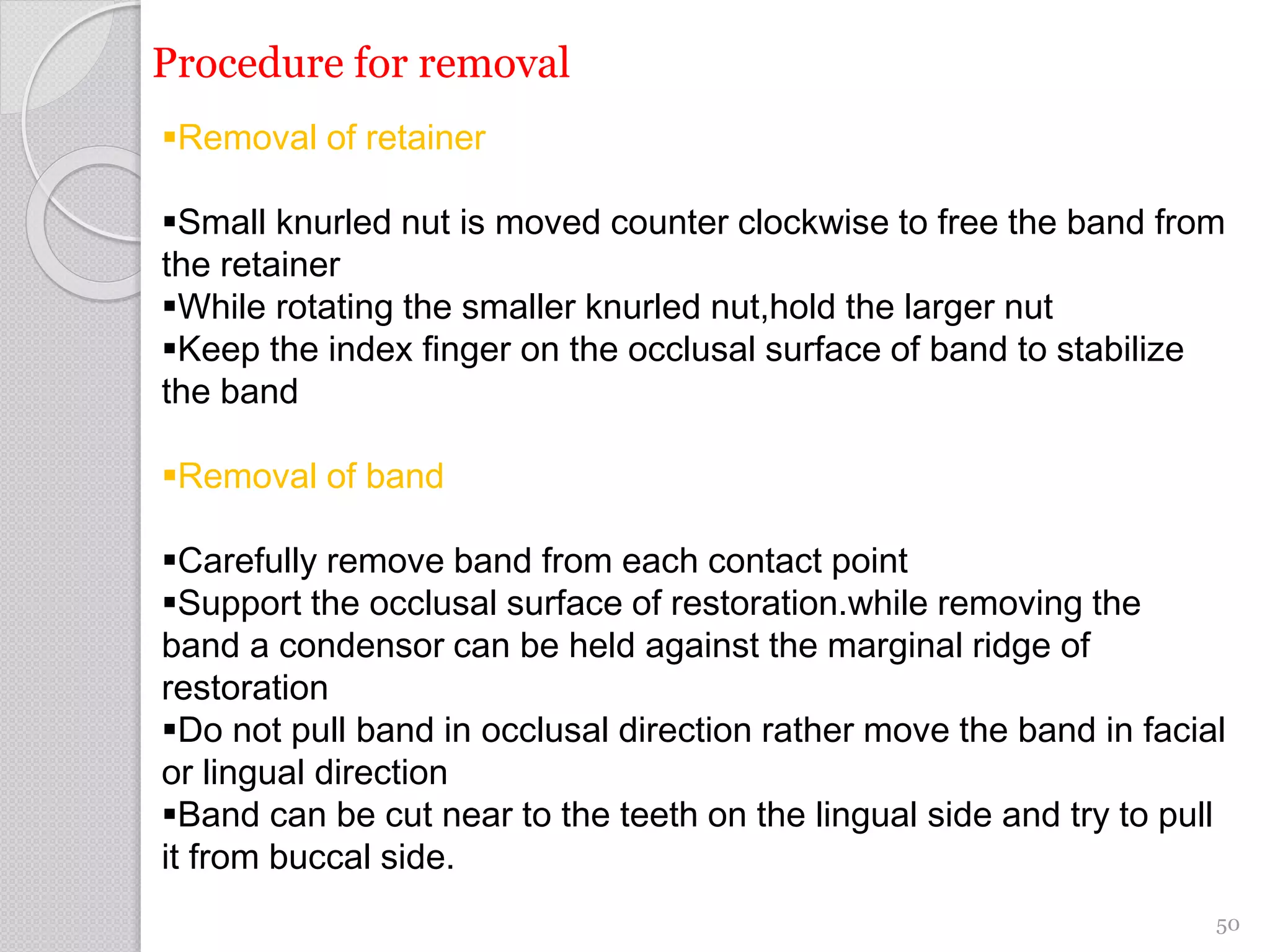 Procedure for removal
Removal of retainer
Small knurled nut is moved counter clockwise to free the band from
the retainer
While rotating the smaller knurled nut,hold the larger nut
Keep the index finger on the occlusal surface of band to stabilize
the band
Removal of band
Carefully remove band from each contact point
Support the occlusal surface of restoration.while removing the
band a condensor can be held against the marginal ridge of
restoration
Do not pull band in occlusal direction rather move the band in facial
or lingual direction
Band can be cut near to the teeth on the lingual side and try to pull
it from buccal side.
50
 