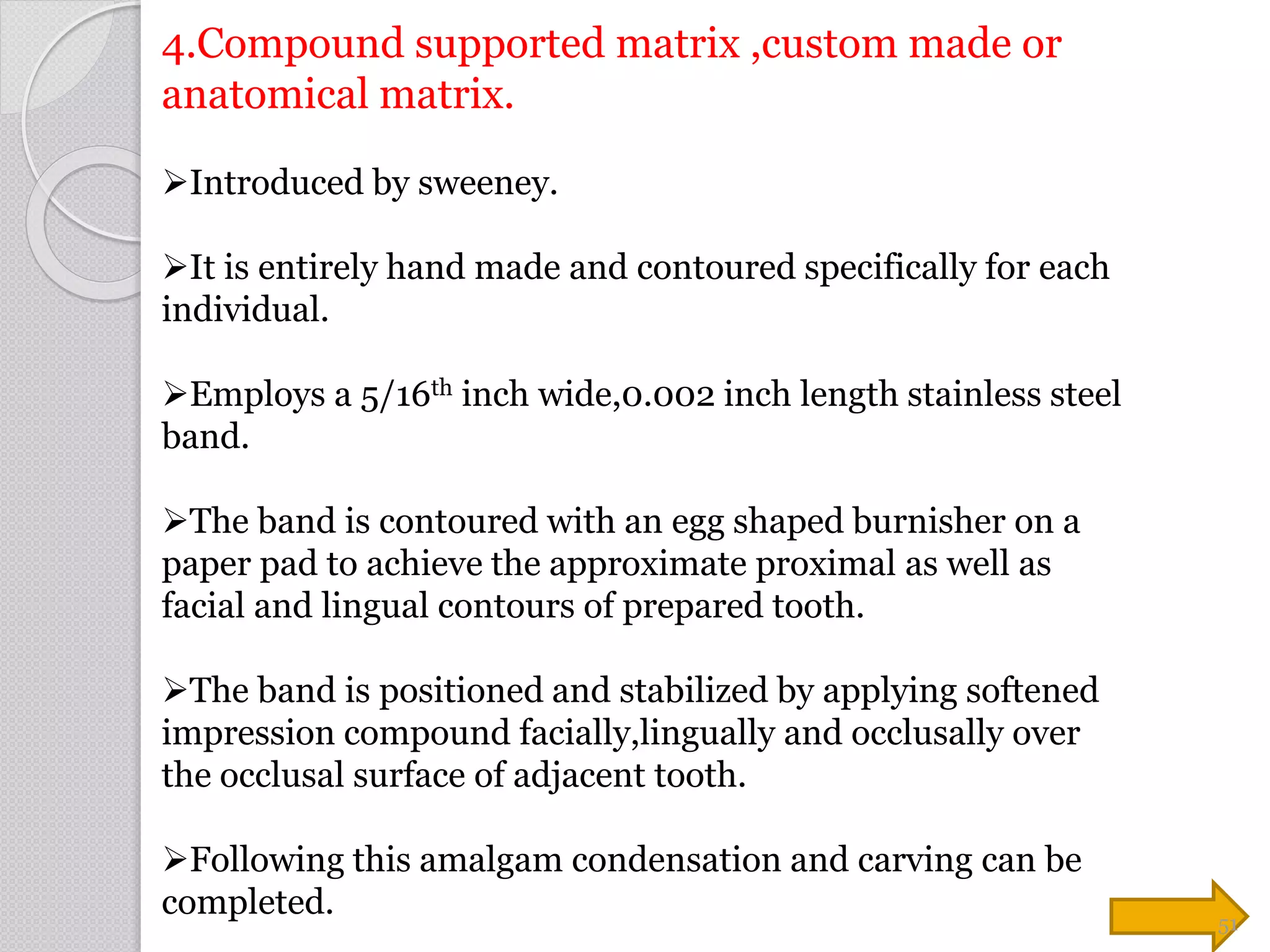 4.Compound supported matrix ,custom made or
anatomical matrix.
Introduced by sweeney.
It is entirely hand made and contoured specifically for each
individual.
Employs a 5/16th inch wide,0.002 inch length stainless steel
band.
The band is contoured with an egg shaped burnisher on a
paper pad to achieve the approximate proximal as well as
facial and lingual contours of prepared tooth.
The band is positioned and stabilized by applying softened
impression compound facially,lingually and occlusally over
the occlusal surface of adjacent tooth.
Following this amalgam condensation and carving can be
completed. 51
 