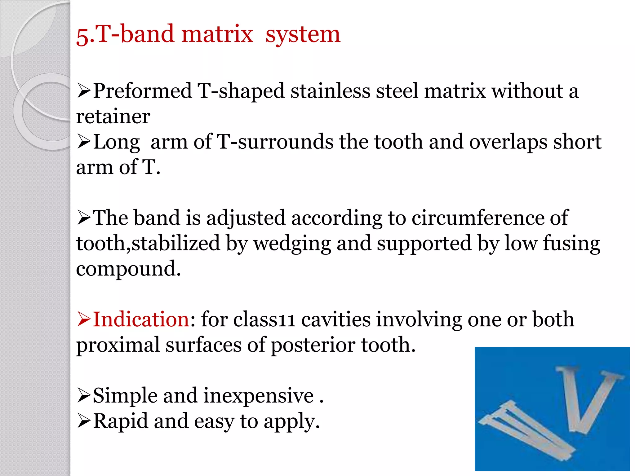 5.T-band matrix system
Preformed T-shaped stainless steel matrix without a
retainer
Long arm of T-surrounds the tooth and overlaps short
arm of T.
The band is adjusted according to circumference of
tooth,stabilized by wedging and supported by low fusing
compound.
Indication: for class11 cavities involving one or both
proximal surfaces of posterior tooth.
Simple and inexpensive .
Rapid and easy to apply.
53
 