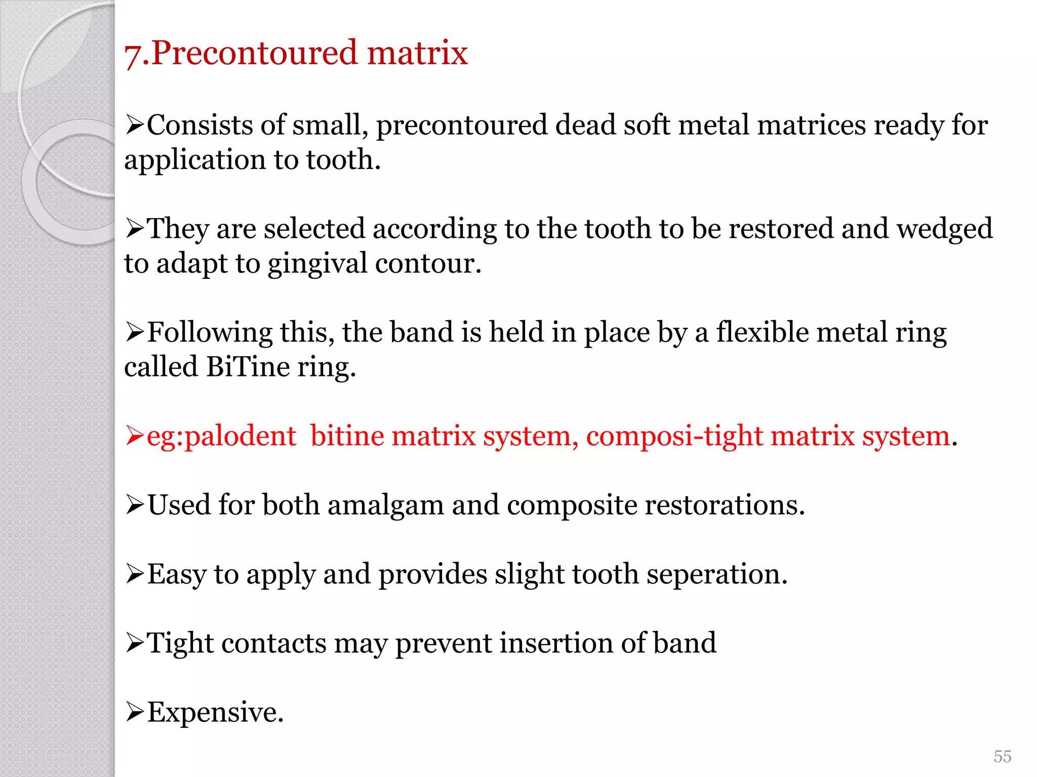 7.Precontoured matrix
Consists of small, precontoured dead soft metal matrices ready for
application to tooth.
They are selected according to the tooth to be restored and wedged
to adapt to gingival contour.
Following this, the band is held in place by a flexible metal ring
called BiTine ring.
eg:palodent bitine matrix system, composi-tight matrix system.
Used for both amalgam and composite restorations.
Easy to apply and provides slight tooth seperation.
Tight contacts may prevent insertion of band
Expensive.
55
 