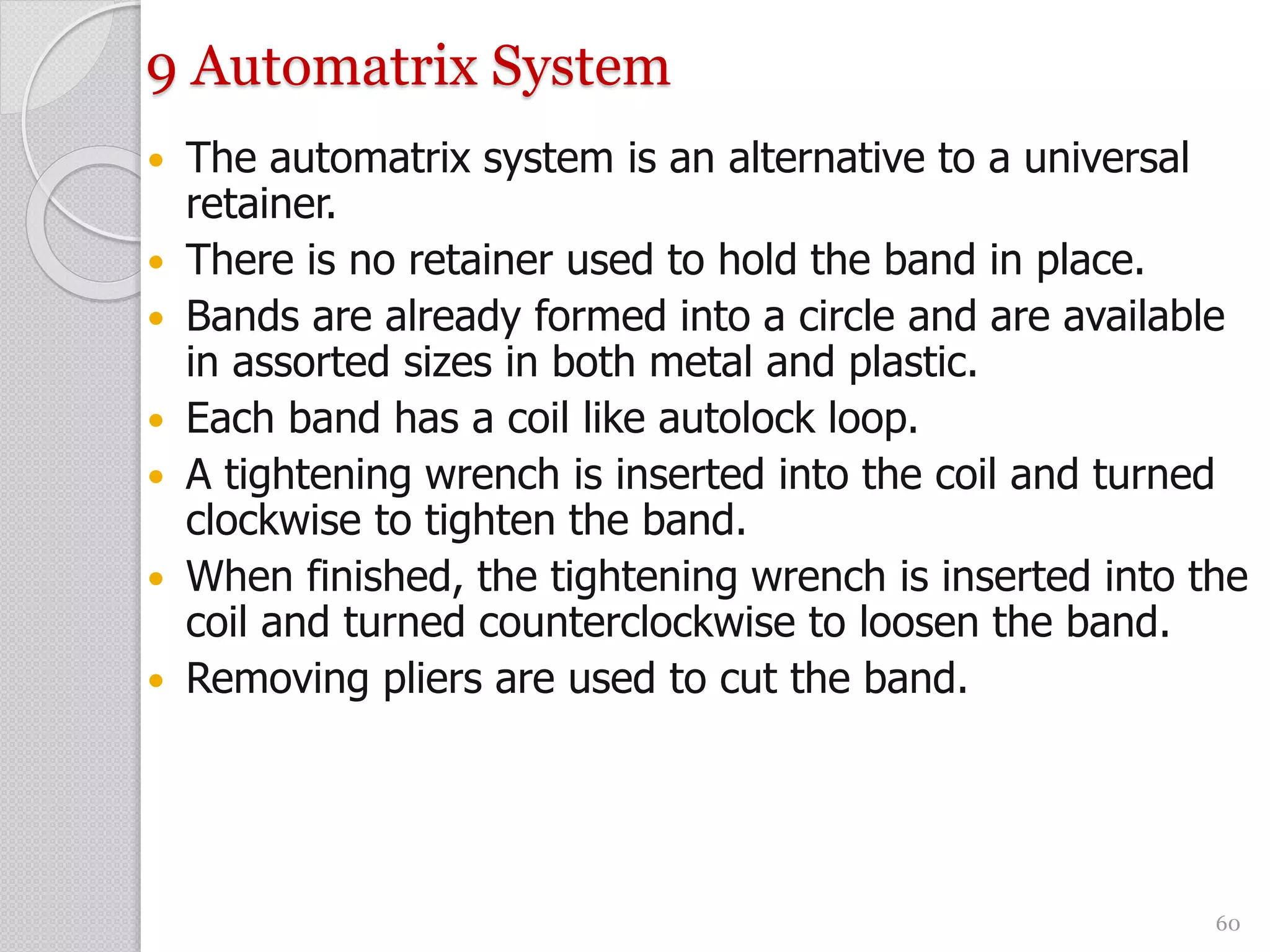 9 Automatrix System
 The automatrix system is an alternative to a universal
retainer.
 There is no retainer used to hold the band in place.
 Bands are already formed into a circle and are available
in assorted sizes in both metal and plastic.
 Each band has a coil like autolock loop.
 A tightening wrench is inserted into the coil and turned
clockwise to tighten the band.
 When finished, the tightening wrench is inserted into the
coil and turned counterclockwise to loosen the band.
 Removing pliers are used to cut the band.
60
 