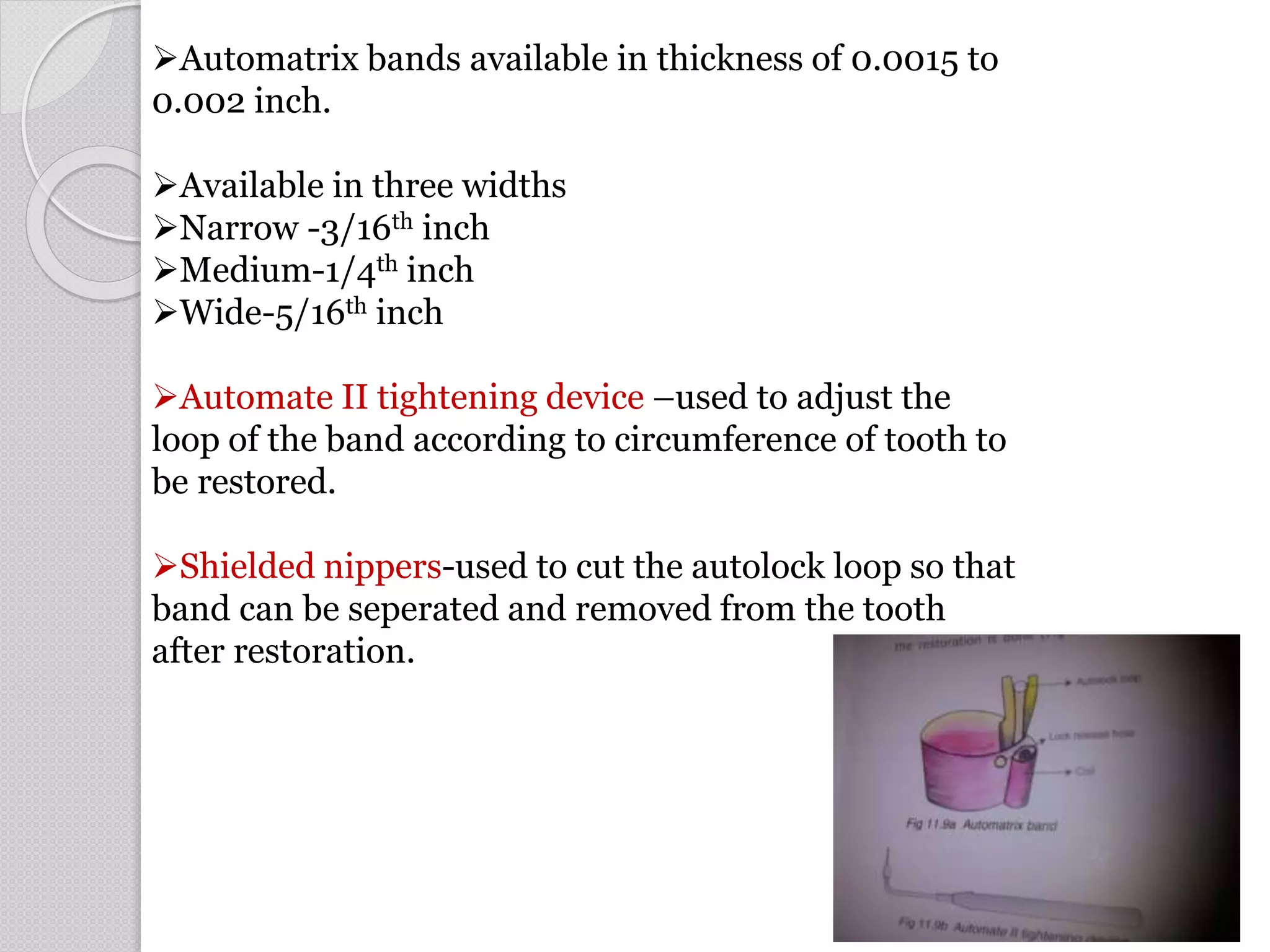 Automatrix bands available in thickness of 0.0015 to
0.002 inch.
Available in three widths
Narrow -3/16th inch
Medium-1/4th inch
Wide-5/16th inch
Automate II tightening device –used to adjust the
loop of the band according to circumference of tooth to
be restored.
Shielded nippers-used to cut the autolock loop so that
band can be seperated and removed from the tooth
after restoration.
61
 