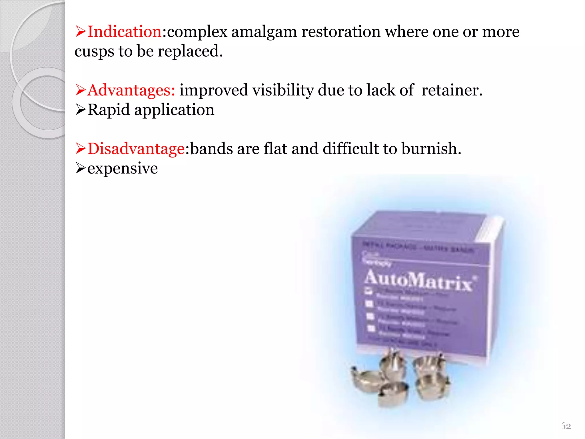 62
Indication:complex amalgam restoration where one or more
cusps to be replaced.
Advantages: improved visibility due to lack of retainer.
Rapid application
Disadvantage:bands are flat and difficult to burnish.
expensive
 