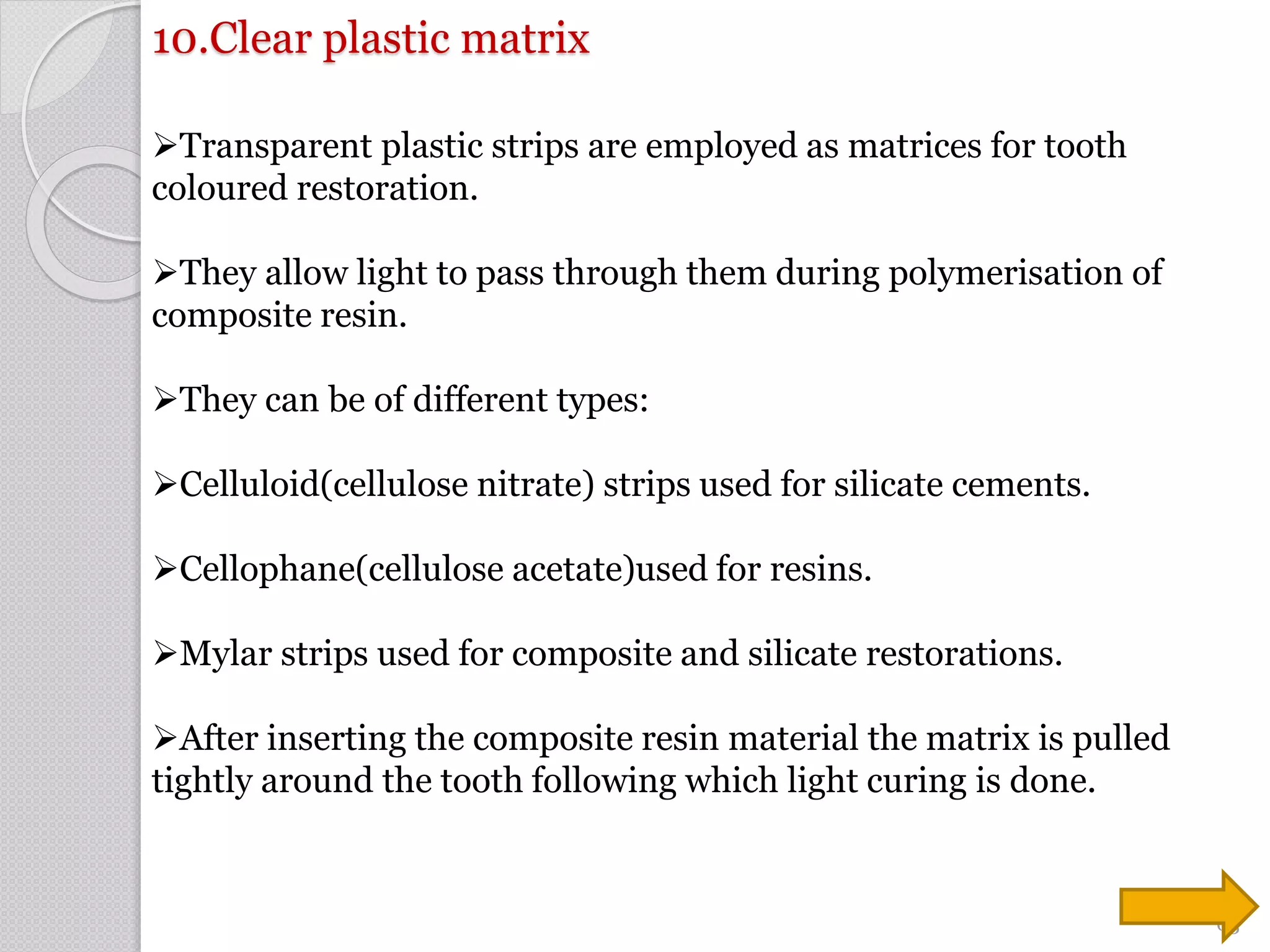 10.Clear plastic matrix
Transparent plastic strips are employed as matrices for tooth
coloured restoration.
They allow light to pass through them during polymerisation of
composite resin.
They can be of different types:
Celluloid(cellulose nitrate) strips used for silicate cements.
Cellophane(cellulose acetate)used for resins.
Mylar strips used for composite and silicate restorations.
After inserting the composite resin material the matrix is pulled
tightly around the tooth following which light curing is done.
63
 