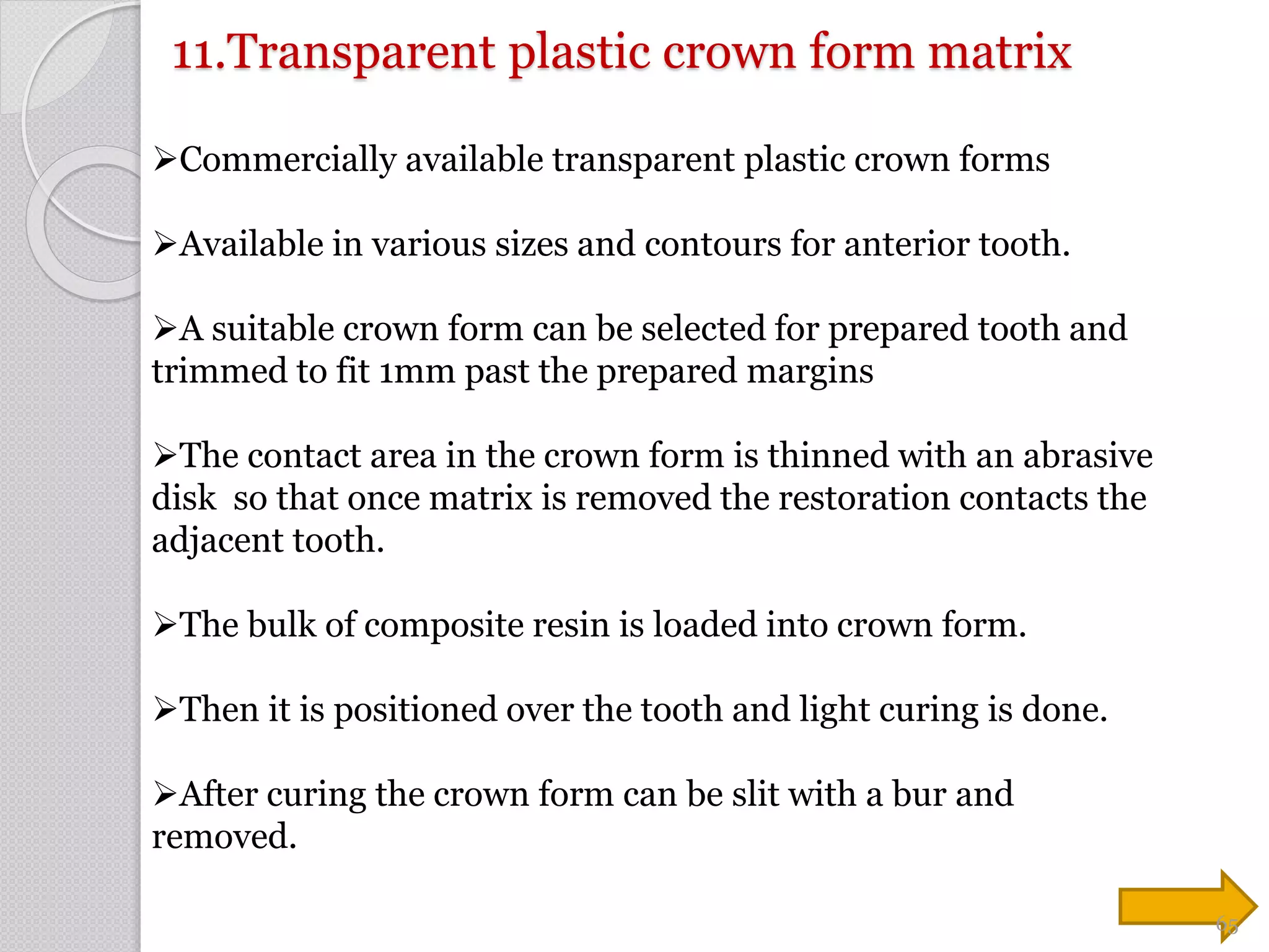 11.Transparent plastic crown form matrix
Commercially available transparent plastic crown forms
Available in various sizes and contours for anterior tooth.
A suitable crown form can be selected for prepared tooth and
trimmed to fit 1mm past the prepared margins
The contact area in the crown form is thinned with an abrasive
disk so that once matrix is removed the restoration contacts the
adjacent tooth.
The bulk of composite resin is loaded into crown form.
Then it is positioned over the tooth and light curing is done.
After curing the crown form can be slit with a bur and
removed.
65
 