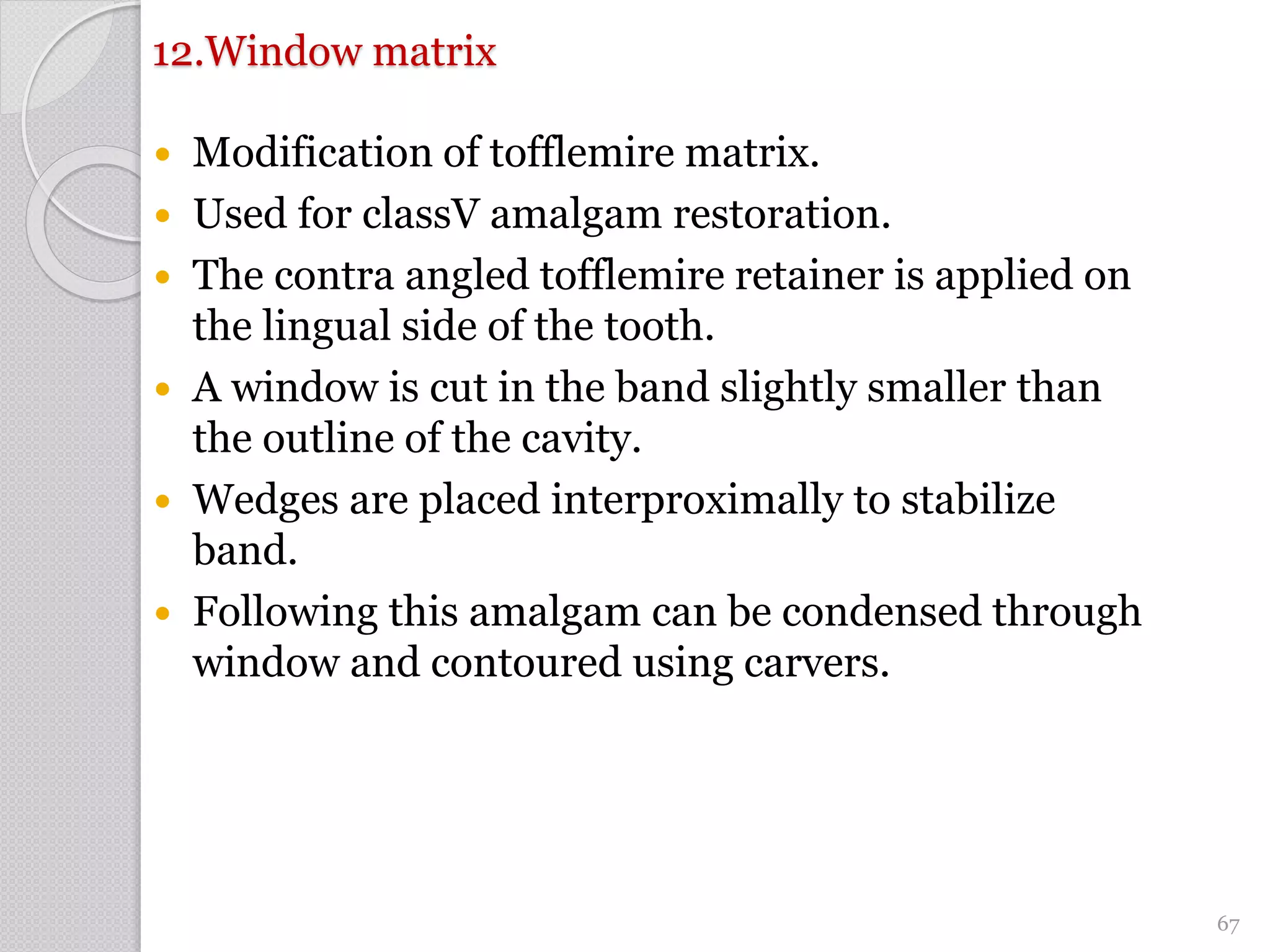 12.Window matrix
 Modification of tofflemire matrix.
 Used for classV amalgam restoration.
 The contra angled tofflemire retainer is applied on
the lingual side of the tooth.
 A window is cut in the band slightly smaller than
the outline of the cavity.
 Wedges are placed interproximally to stabilize
band.
 Following this amalgam can be condensed through
window and contoured using carvers.
67
 
