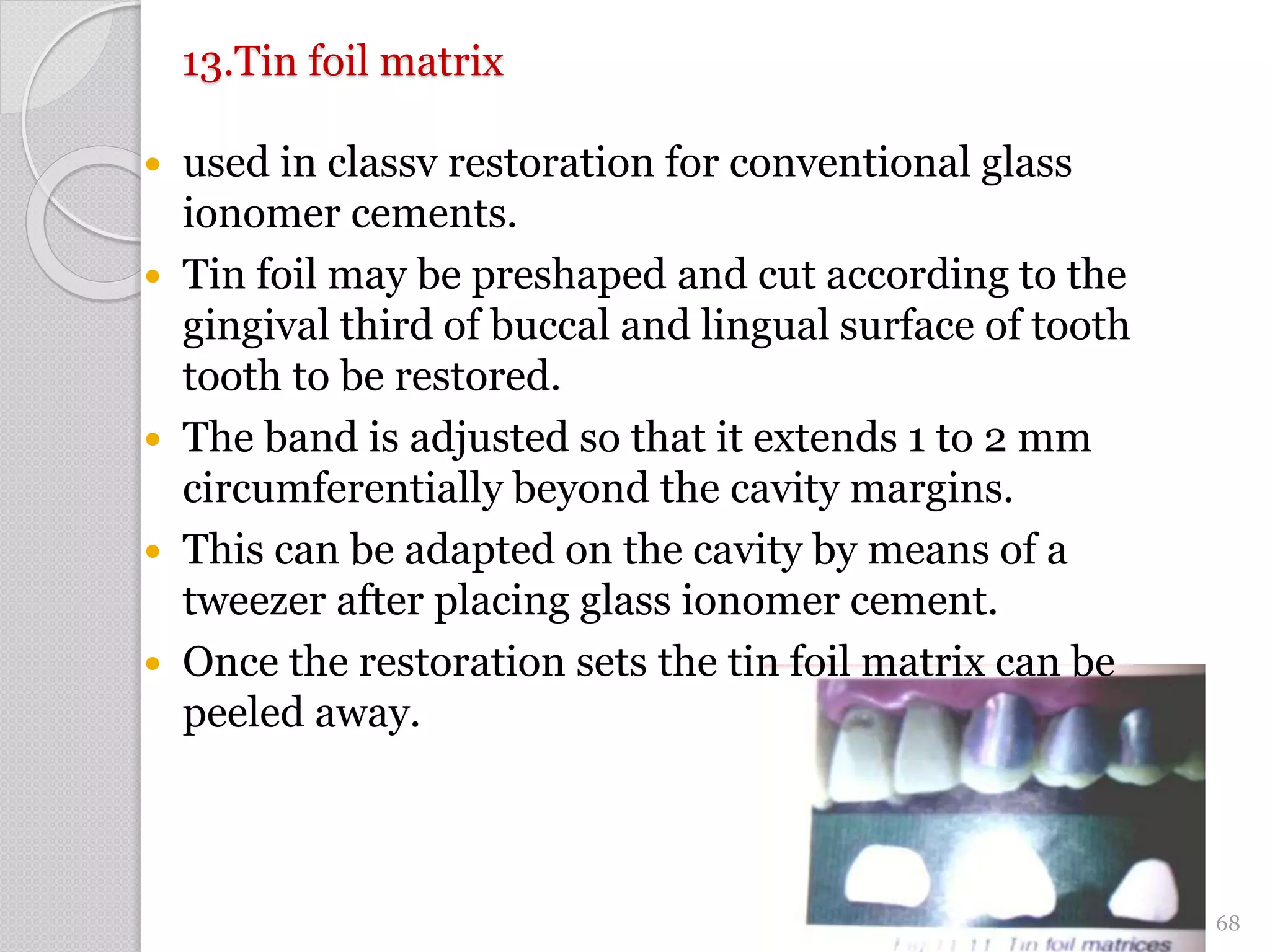 13.Tin foil matrix
 used in classv restoration for conventional glass
ionomer cements.
 Tin foil may be preshaped and cut according to the
gingival third of buccal and lingual surface of tooth
tooth to be restored.
 The band is adjusted so that it extends 1 to 2 mm
circumferentially beyond the cavity margins.
 This can be adapted on the cavity by means of a
tweezer after placing glass ionomer cement.
 Once the restoration sets the tin foil matrix can be
peeled away.
68
 
