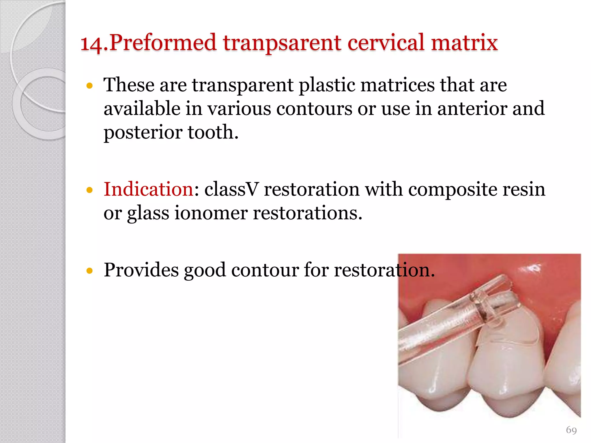 14.Preformed tranpsarent cervical matrix
 These are transparent plastic matrices that are
available in various contours or use in anterior and
posterior tooth.
 Indication: classV restoration with composite resin
or glass ionomer restorations.
 Provides good contour for restoration.
69
 